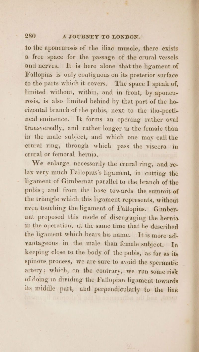 + 280 A JOURNEY TO LONDON. to the aponeurosis of the iliac muscle, there exists a free space for the passage of the crural vessels and nerves. It is here alone that the ligament of Fallopius is only contiguous on its posterior surface to the parts which it covers. The space I speak of, limited without, within, and in front, by aponeu- rosis, 1s also limited behind by that part of the ho- rizontal branch of the pubis, next to the ilio-pecti- neal eminence. It forms an opening rather oval transversally, and rather longer in the female than in the male subject, and which one may call the crural rmg, through which pass the viscera in crural or femoral hernia. We enlarge necessarily the crural ring, and re- lax very much Fallopius’s ligament, in cutting the ligament of Gimbernat parallel to the branch of the pubis; and from the base towards the summit of the triangle which this ligament represents, without even touching the ligament of Fallopius. Gimber- nat proposed this mode of disengaging the hernia in the operation, at the same time that he described the ligament which bears his name. It is more ad- vantageous in the male than female subject. In keeping close to the body of the pubis, as far as its spinous process, we are sure to avoid the spermatic artery; which, on the contrary, we run some risk of doing in dividing the Fallopian ligament towards its middle part, and perpendicularly to the line —- ee A ion! Sts ges es