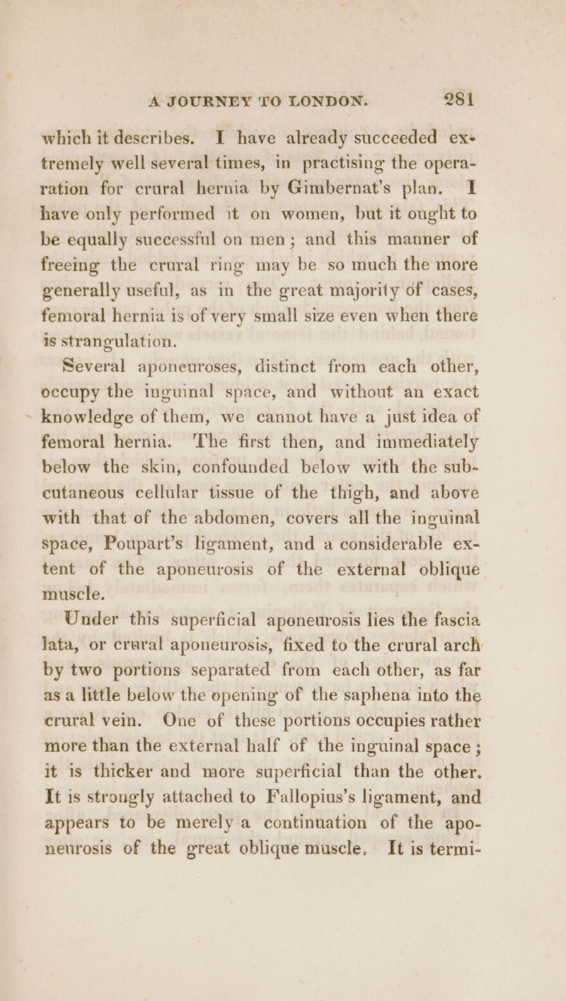 which it describes. I have already succeeded ex- tremely well several times, in practising the opera- ration for crural hernia by Gimbernat’s plan. I have only performed it on women, but it ought to be equally successful on men; and this manner of freeing the crural ring may be so much the more generally useful, as in the great majority of cases, femoral hernia is of very small size even when there is strangulation. Several aponeuroses, distinct from each other, occupy the inguinal space, and without an exact knowledge of them, we cannot have a just idea of femoral hernia. ‘The first then, and immediately below the skin, confounded below with the sub- cutaneous cellular tissue of the thigh, and above with that of the abdomen, covers all the inguinal space, Poupart’s ligament, and a considerable ex- tent of the aponeurosis of the external oblique muscle. Under this superficial apeneurosis lies the fascia Jata, or crural aponeurosis, fixed to the crural arch by two portions separated from each other, as far as a little below the opening of the saphena into the crural vein. One of these portions occupies rather more than the external half of the inguinal space ; it is thicker and more superficial than the other. It is strongly attached to Fallopius’s ligament, and appears to be merely a continuation of the apo- neurosis of the great oblique muscle, It is termi-