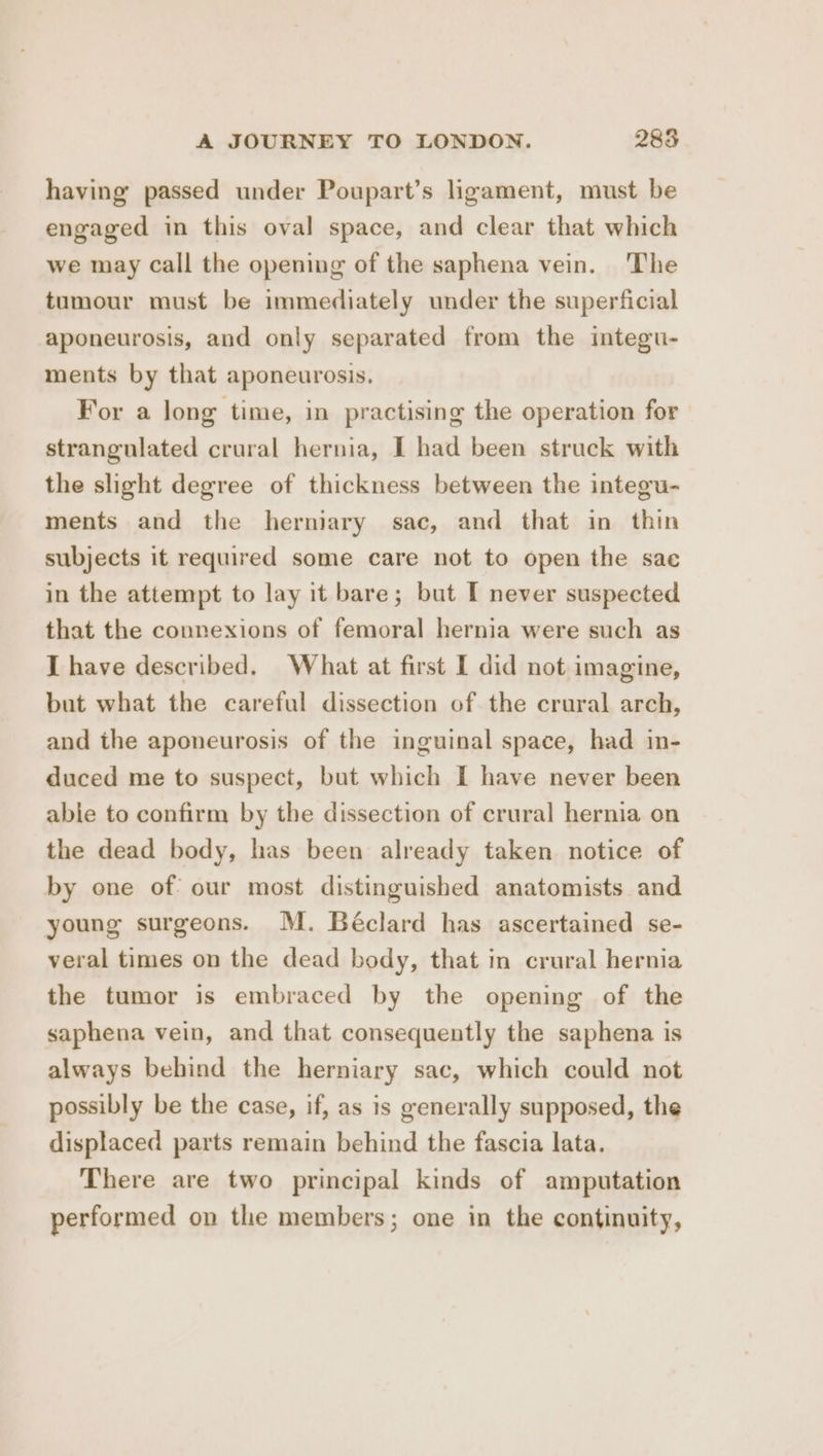 having passed under Poupart’s ligament, must be engaged in this oval space, and clear that which we may call the opening of the saphena vein. The tumour must be immediately under the superficial aponeurosis, and only separated from the integu- ments by that aponeurosis. For a long time, in practising the operation for strangulated crural hernia, I had been struck with the slight degree of thickness between the integu- ments and the herniary sac, and that in thin subjects it required some care not to open the sae in the attempt to lay it bare; but I never suspected that the connexions of femoral hernia were such as J have described. What at first I did not imagine, but what the careful dissection of the crural arch, and the aponeurosis of the inguinal space, had in- duced me to suspect, but which I have never been abie to confirm by the dissection of crural hernia on the dead body, has been already taken notice of by one of? our most distinguished anatomists and young surgeons. M. Béclard has ascertained se- veral times on the dead body, that in crural hernia the tumor is embraced by the opening of the saphena vein, and that consequently the saphena is always behind the herniary sac, which could not possibly be the case, if, as is generally supposed, the displaced parts remain behind the fascia lata. There are two principal kinds of amputation performed on the members; one in the continuity,