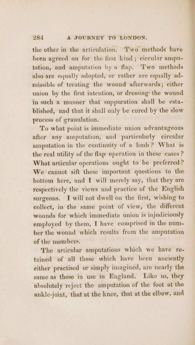 the other in the articulation. Two methods have been agreed on for the first kind; circular ampu- tation, and amputation by a flap. ‘Two methods also are equally adopted, or rather are equally ad- missible of treating the wound afterwards; either union by the first intention, or dressing’ the wound in such a manner that suppuration shall be esta- blished, and that it shall only be cured by the slow process of granulation. To what point is immediate union advantageous after any amputation, and particularly circular amputation in the continuity of a limb? What is the real utility of the flap operation in these cases ? What articular operations ought to be preferred? bottom here, and I will merely say, that they are respectively the views and practice of the English surgeons. I will not dwell on the first, wishing to collect, in the same point of view, the different wounds for which immediate union is injudiciously employed by them, I have comprised m the num- ber the wound which results from the amputation of the members. The articular amputations which we have re- tained of all those which have been anciently either practised or simply imagined, are nearly the same as those in use in England. Like us, they ‘absolutely reject the amputation of the foot at the ankle-joint, that at the knee, that at the elbow, and ———