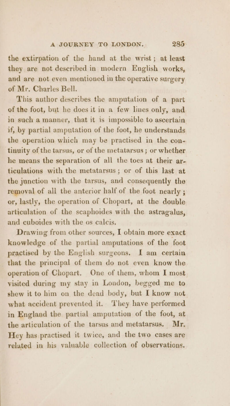 the extirpation of the hand at the wrist; at least they are not described in modern English works, and are not even mentioned in the operative surgery of Mr. Charles Bell. This author describes the amputation of a part of the foot, but he does it in a few lines only, and in such a manner, that it is impossible to ascertain if, by partial amputation of the foot, he understands the operation which may be practised in the con- tinuity of the tarsus, or of the metatarsus ; or whether he means the separation of all the toes at their ar- ticulations with the metatarsus; or of this last at the junction with the tarsus, and consequently the removal of all the anterior half of the foot nearly ; or, lastly, the operation of Chopart, at the double articulation of the scaphoides with the astragalus, and cuboides with the os calcis. Drawing from other sources, [ obtain more exact knowledge of the partial amputations of the foot practised by the English surgeons. I am certain that the principal of them do not even know the operation of Chopart. One of them, whom I most visited during my stay in London, begged me to shew it to him on the dead body, but I know not what accident prevented it. ‘lhey have performed in England the partial amputation of the foot, at the articulation of the tarsus and metatarsus. Mr, Hey has practised it twice, and the two cases are related in his valuable collection of observations.