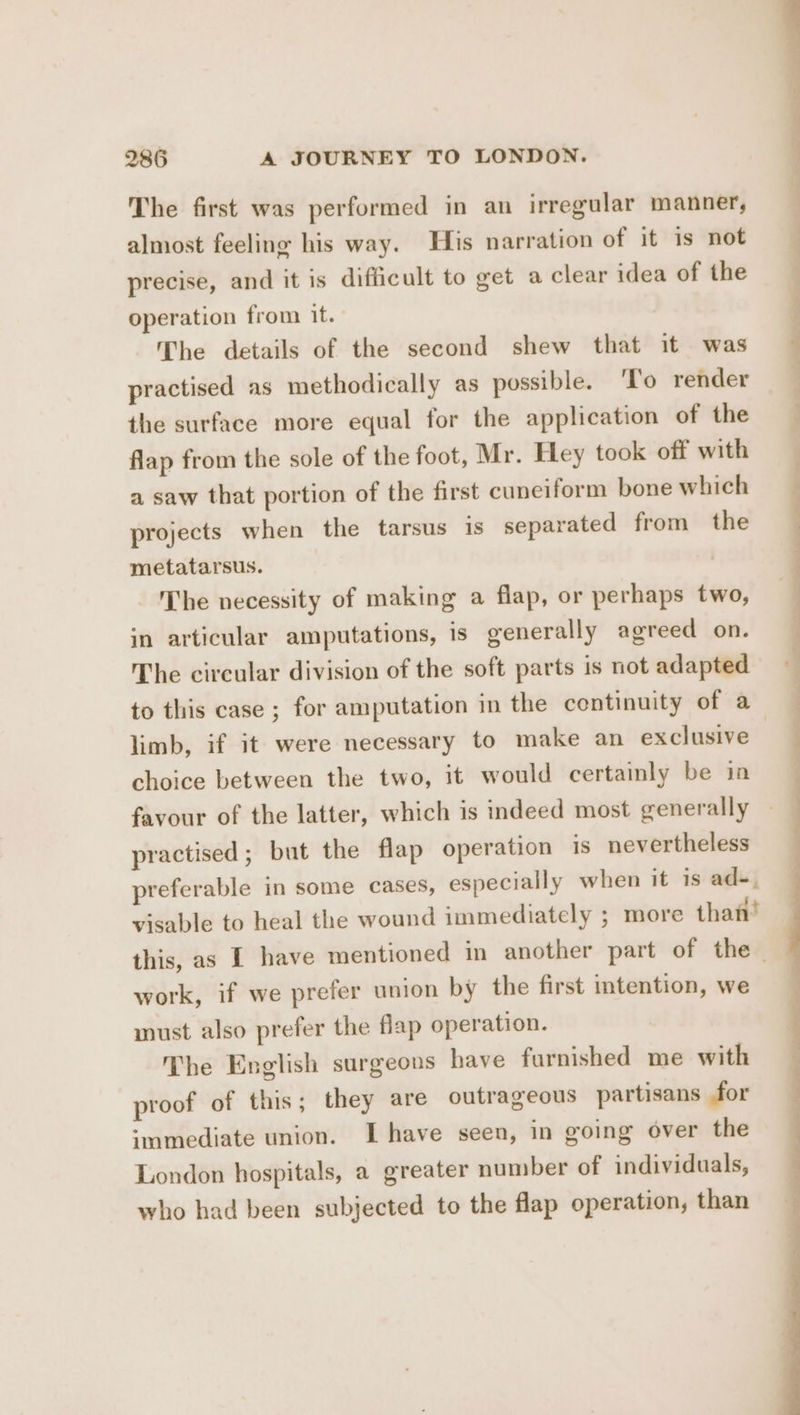 The first was performed in an irregular manner, almost feeling his way. His narration of it is not precise, and it is difficult to get a clear idea of the operation from it. The details of the second shew that it was practised as methodically as possible. ‘To render the surface more equal for the application of the flap from the sole of the foot, Mr. Hey took off with a saw that portion of the first cuneiform bone which projects when the tarsus is separated from the metatarsus. The necessity of making a flap, or perhaps two, in articular amputations, is generally agreed on. The circular division of the soft parts is not adapted limb, if it were necessary to make an exclusive choice between the two, it would certainly be ia favour of the latter, which is indeed most generally practised; but the flap operation is nevertheless preferable in some cases, especially when it is ad-, visable to heal the wound immediately ; more than’ work, if we prefer union by the first intention, we must also prefer the flap operation. The English surgeons have furnished me with proof of this; they are outrageous partisans for ‘mmediate union. I have seen, in going over the London hospitals, a greater number of individuals, who had been subjected to the flap operation, than 2 a —— ee . a : . Ay ee eee a eS ee ee