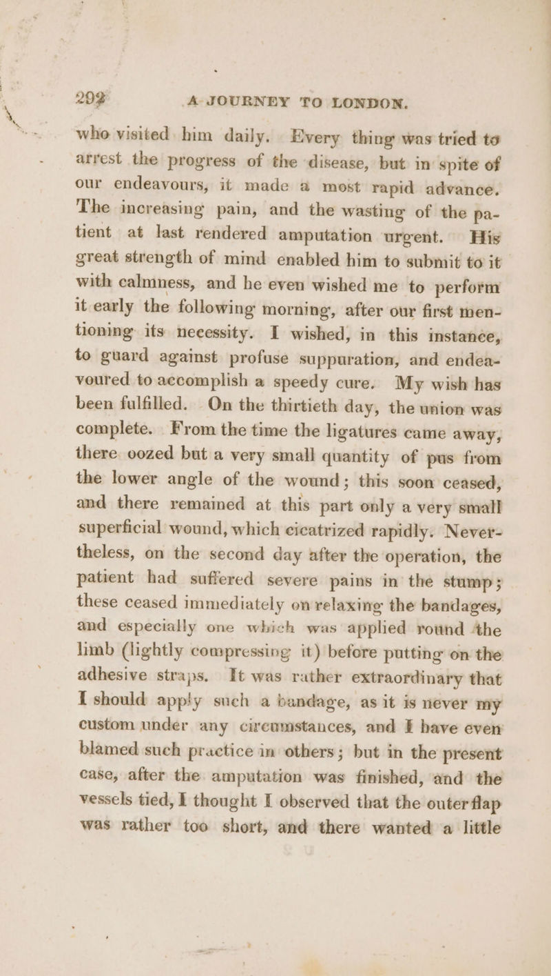 who visited him daily. Every thing was tried to arrest the progress of the disease, but in’ spite of our endeavours, it made a@ most rapid advance. The increasing pain, and the wasting of the pa- tient at last rendered amputation urgent. His great strength of mind enabled him to submit to it with calmness, and he even wished me to perform it early the following morning, after our first men- tioning” its necessity. I wished, in this instance, to guard against profuse suppuration, and endea- voured to accomplish a speedy cure. My wish has been fulfilled. On the thirtieth day, the union was complete. From the time the ligatures came away, there. oozed but a very small quantity of pus from the lower angle of the wound; this soon ceased, and there remained at this part only a very small superficial wound, which cicatrized rapidly. Never- theless, on the second day after the operation, the patient had suffered severe pains in the stump 5 these ceased immediately on relaxing the bandages, and especially one which was applied round 4he limb (lightly compressing it) before putting on the adhesive straps. It was rather extraordinary that { should apply such a bandage, as it is never my custom under any circumstances, and E have even blamed such practice in others; but in the present case, after the amputation was finished, and the vessels tied, I thought I observed that the outer flap was rather too short, and there wanted a little