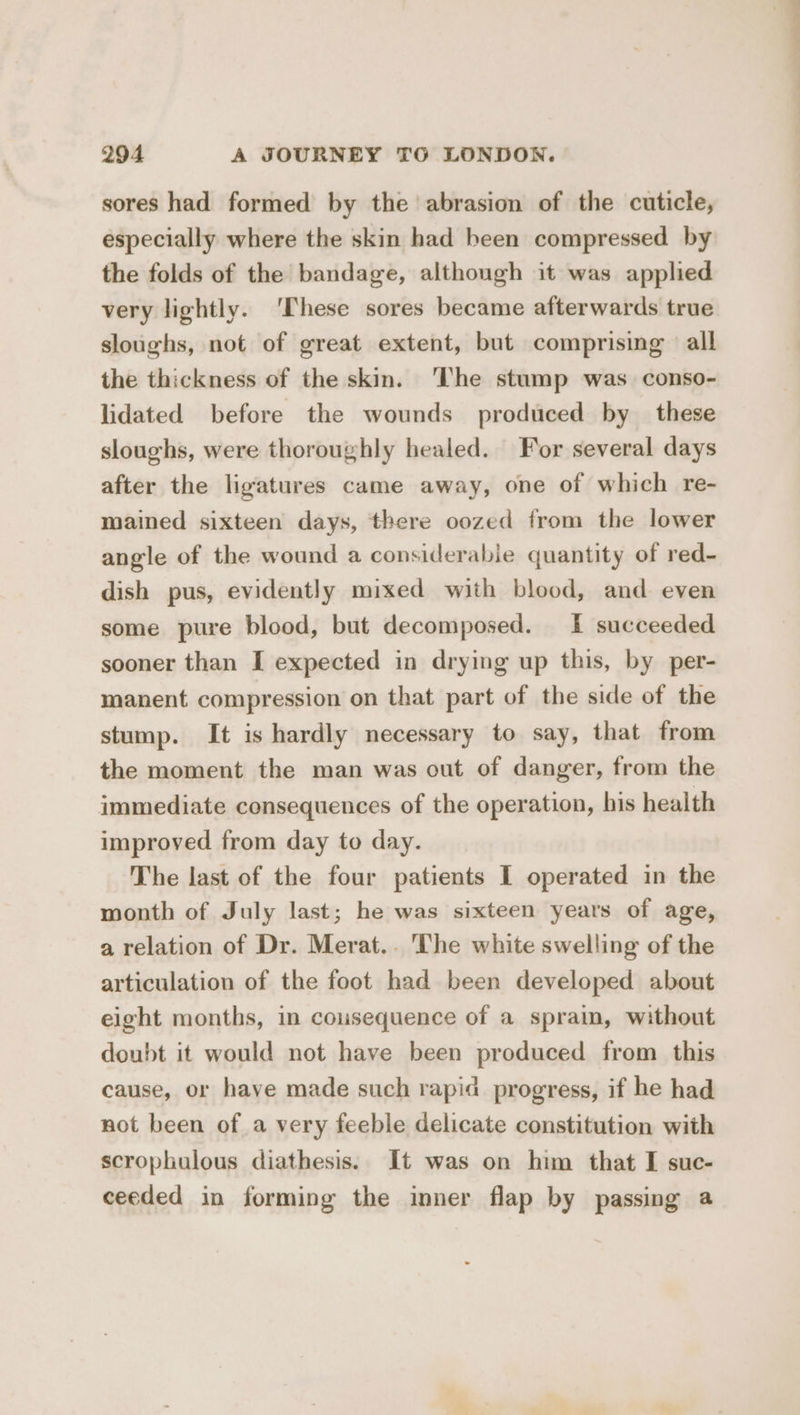 sores had formed by the abrasion of the cuticle, especially where the skin had been compressed by the folds of the bandage, although it was applied very lightly. ‘These sores became afterwards true sloughs, not of great extent, but comprising all the thickness of the skin. ‘The stump was conso- lidated before the wounds produced by these sloughs, were thoroughly healed. For several days after the ligatures came away, one of which re- mained sixteen days, there oozed from the lower angle of the wound a considerable quantity of red- dish pus, evidently mixed with blood, and even some pure blood, but decomposed. I succeeded sooner than I expected in drying up this, by per- manent compression on that part of the side of the stump. It is hardly necessary to say, that from the moment the man was out of danger, from the immediate consequences of the operation, his health improved from day to day. The last of the four patients I operated in the month of July last; he was sixteen years of age, a relation of Dr. Merat.. The white swelling of the articulation of the foot had been developed about eight months, in consequence of a sprain, without doubt it would not have been produced from this cause, or have made such rapid progress, if he had not been of a very feeble delicate constitution with scrophulous diathesis. It was on him that I suc- ceeded in forming the inner flap by passing a ——