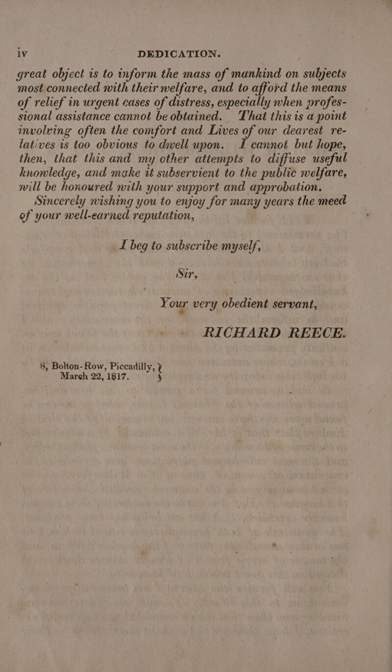 great object is to inform the mass of mankind on subjects most connected with their welfare, and to afford the means of relief in urgent cases of distress, especially when profes- sional assistance cannot be obtained. That this is a point involving often the comfort and Lives of our dearest re- latives ts too obvious to dwell upon. TL cannot but hope, then, that this and my cther attempts to diffuse useful knowledge, and make it subservient to the public welfare, will be honoured with your support and approbation. Sincerely wishing you to enjoy for many years the meed of your well-earned reputation, L beg to subscribe myself, Sir, Your very obedient servant, RICHARD REECE. $, Bolton- Row, Piccadilly, Mareh 22, 1817. i