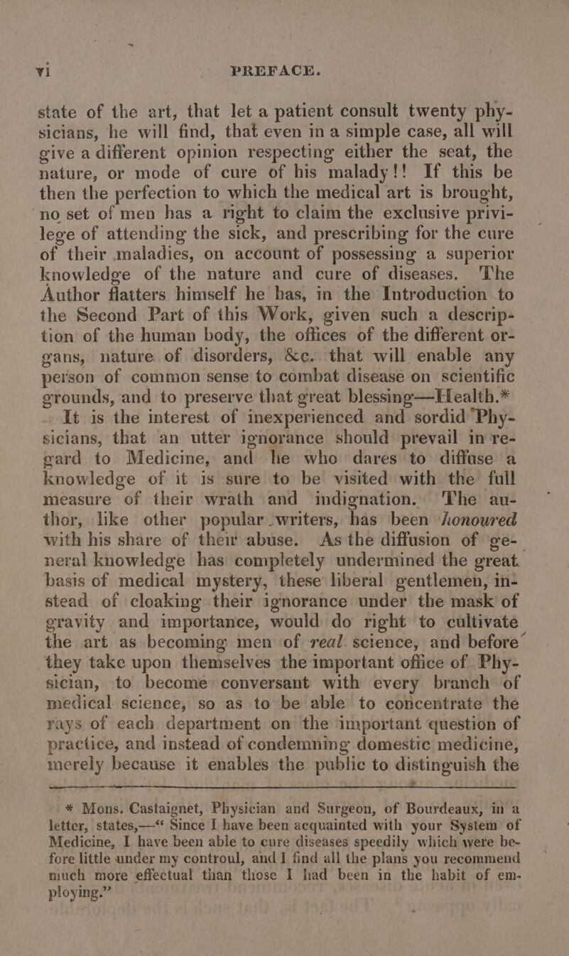 state of the art, that let a patient consult twenty phy- sicians, he will find, that even in a simple case, all will give a different opinion respecting either the seat, the nature, or mode of cure of his malady!! If this be then the perfection to which the medical art is brought, no set of men has a nght to claim the exclusive privi- lege of attending the sick, and prescribing for the cure of their maladies, on account of possessing a superior knowledge of the nature and cure of diseases. ‘The Author flatters himself he bas, in the Introduction to the Second Part of this Work, given such a descrip- tion of the human body, the offices of the different or- gans, nature of disorders, &amp;c. that will. enable any person of common sense to combat disease on scientific grounds, and to preserve that great blessing—Health.* It is the interest of inexperienced and sordid ‘Phy- sicians, that an utter ignorance should prevail in re- gard to Medicine, and he who dares to diffuse a knowledge of it is sure to be visited with the full measure of their wrath and indignation. The au- thor, like other popular -writers, has been honoured with his share of their abuse. As the diffusion of ge-_ neral knowledge has completely undermined the great. basis of medical mystery, these liberal gentlemen, in- stead of cloaking their ignorance under the mask of gravity and importance, would do right to cultivate the art as becoming men of real: science, and before’ they take upon themselves the important office of Phy- sician, to become conversant with every branch of medical science, so as to be able to concentrate the rays of each department on the important question of practice, and instead of condemning domestic medicine, merely because it enables the public to distinguish the * Mons. Castaignet, Physician and Surgeon, of Bourdeaux, in a letter, states,—‘“ Since I have been acquainted with your System of Medicine, I have been able to cure diseases speedily which were be- fore little under my controul, and] find all the plans you recommend much more effectual than those I had been in the habit of em- ploying.”