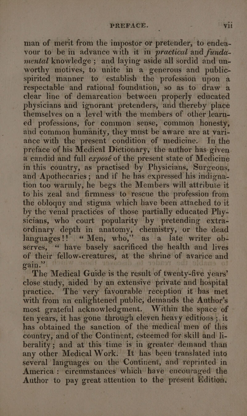 man of merit from the impostor or pretender, to endea- vour to be in advance with it in practical and funda-. mental knowledge ; and laying aside all sordid and un- worthy motives, to unite in a generous and public- spirited manner to establish the profession upon a respectable and rational foundation, so as to draw a clear line of demarcation between properly educated physicians and ignorant pretenders, and thereby place themselves on a level with the members of other learn- ed professions, for common sense, common honesty, and common humanity, they must be aware are at vari- ance with the present condition of medicine. In the preface of his Medical Dictionary, the author has-given a candid and full exposé of the present state of Medicine in this country, as practised by Physicians, Surgeons, and Apothecaries; and if he has expressed his indigna- tion too warmly, he begs. the Members will attribute it to his zeal and firmness to rescue the profession from the obloquy and stigma which have been attached to it by the venal practices of those partially educated Phy- Sicians, who court popularity by pretending extra- ordinary depth in anatomy, chemistry, or the dead languages!! “ Men, who,” as a late writer ob- serves, “ have basely sacrificed the health and lives of their fellow-creatures, at the shrine of avarice and ain.” | | : ) The Medical Guide is the result of twenty-five years’ close study, aided by an extensive private and hospital practice. The very favourable reception it has met with from an enlightened public, demands the Author’s most grateful acknowledgment. Within the space of ten years, it has gone through eleven heavy editions ;. it has obtained the sanction of the medical men of this country, and of the Continent, esteemed for skill and li- berality ; and at this time is in greater demand than any other Medical Work. It has been translated into several languages on the Continent, and reprinted in America : circumstances’ which’ have encouraged the Author to pay great attention to the present Hdition.