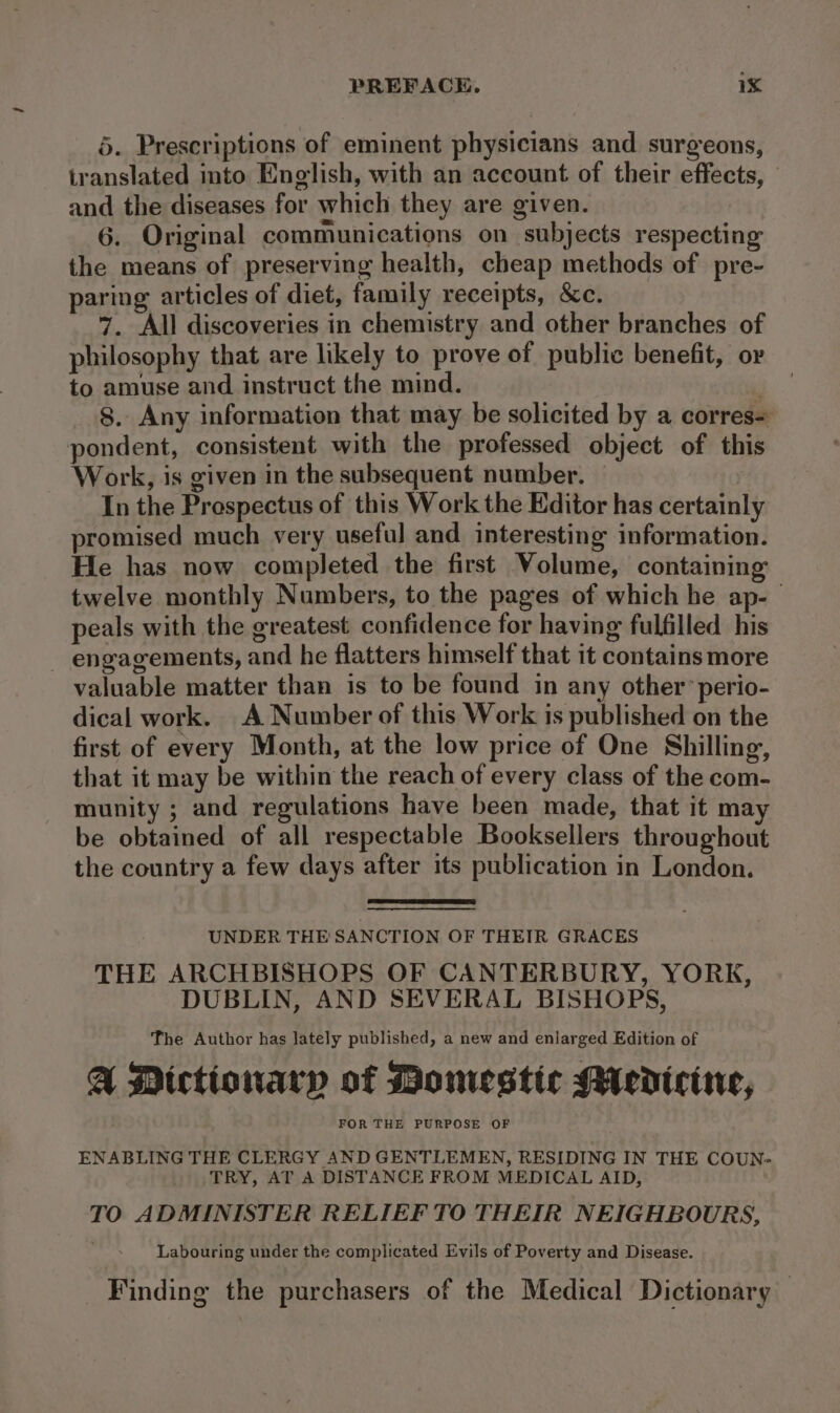 5. Prescriptions of eminent physicians and surgeons, iranslated into English, with an account of their effects, and the diseases for which they are given. 6. Original communications on subjects respecting the means of preserving health, cheap methods of pre- paring articles of diet, family receipts, &amp;c. 7. All discoveries in chemistry and other branches of philosophy that are likely to prove of public benefit, or to amuse and instruct the mind. 8. Any information that may be solicited by a corres= pondent, consistent with the professed object of this Work, is given in the subsequent number. In the Prospectus of this Work the Editor has certainly promised much very useful and interesting information. He has now completed the first Volume, containing twelve monthly Numbers, to the pages of which he ap-— peals with the greatest confidence for having fulfilled his - engagements, and he flatters himself that it contains more valuable matter than is to be found in any other’ perio- dical work. A Number of this Work is published on the first of every Month, at the low price of One Shilling, that it may be within the reach of every class of the com- munity ; and regulations have been made, that it may be obtained of all respectable Booksellers throughout the country a few days after its publication in London. UNDER THE SANCTION OF THEIR GRACES THE ARCHBISHOPS OF CANTERBURY, YORK, DUBLIN, AND SEVERAL BISHOPS, The Author has lately published, a new and enlarged Edition of A Dictionary of Monestic Mericine, FOR THE PURPOSE OF ENABLING THE CLERGY AND GENTLEMEN, RESIDING IN THE COUN- TRY, AT A DISTANCE FROM MEDICAL AID, TO ADMINISTER RELIEF TO THEIR NEIGHBOURS, Labouring under the complicated Evils of Poverty and Disease. Finding the purchasers of the Medical Dictionary —