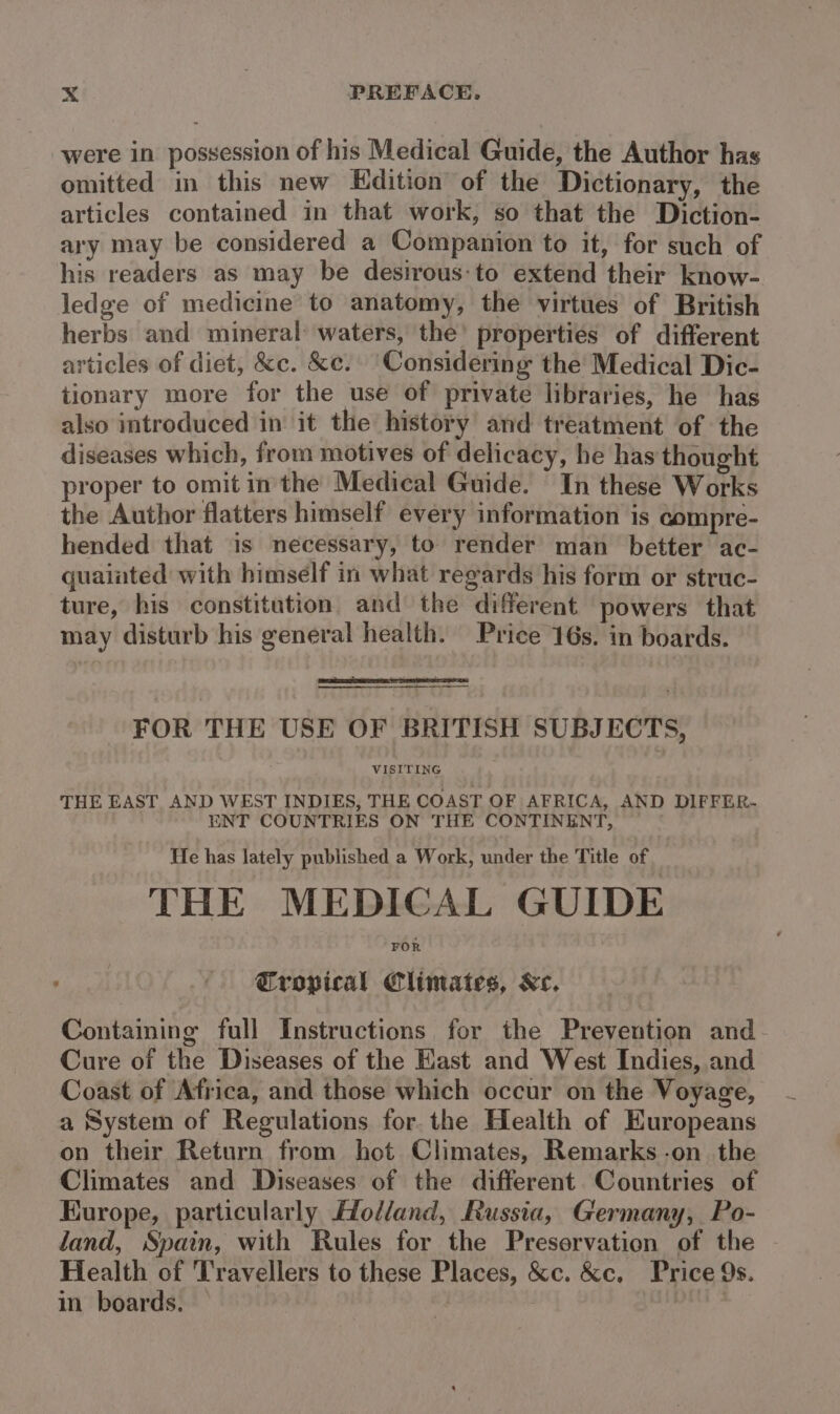 were in possession of his Medical Guide, the Author has omitted in this new Edition of the Dictionary, the articles contained in that work, so that the Diction- ary may be considered a Companion to it, for such of his readers as may be desirous-to extend their know- ledge of medicine’ to anatomy, the virtues of British herbs and mineral: waters, the’ properties of different articles of diet, &amp;c. &amp;e. Considering the’ Medical Dic- tionary more for the use of private libraries, he has also introduced in it the history and treatment of the diseases which, from motives of delicacy, he has thought proper to omit in the Medical Guide. In these Works the Author flatters himself every information is compre- hended that is necessary, to render man better ac- quaiated with himself in what regards his form or struc- ture, his constitution and the different powers that may disturb his general health. Price 16s. in boards. FOR THE USE OF BRITISH SUBJECTS, THE EAST AND WEST INDIES, THE COAST OF AFRICA, AND DIFFER- ENT COUNTRIES ON THE CONTINENT, He has lately published a Work, under the Title of THE MEDICAL GUIDE FOR Eropical Climates, Ke. Containing full Instructions for the Prevention and- Cure of the Diseases of the Hast and West Indies, and Coast of Africa, and those which occur on the Voyage, a System of Regulations for. the Health of Europeans on their Return from hot Climates, Remarks -on the Climates and Diseases of the different Countries of Europe, particularly Holland, Russia, Germany, Po- land, Spain, with Rules for the Preservation of the Health of Travellers to these Places, &amp;c. &amp;c, Price 9s. in boards. | ive