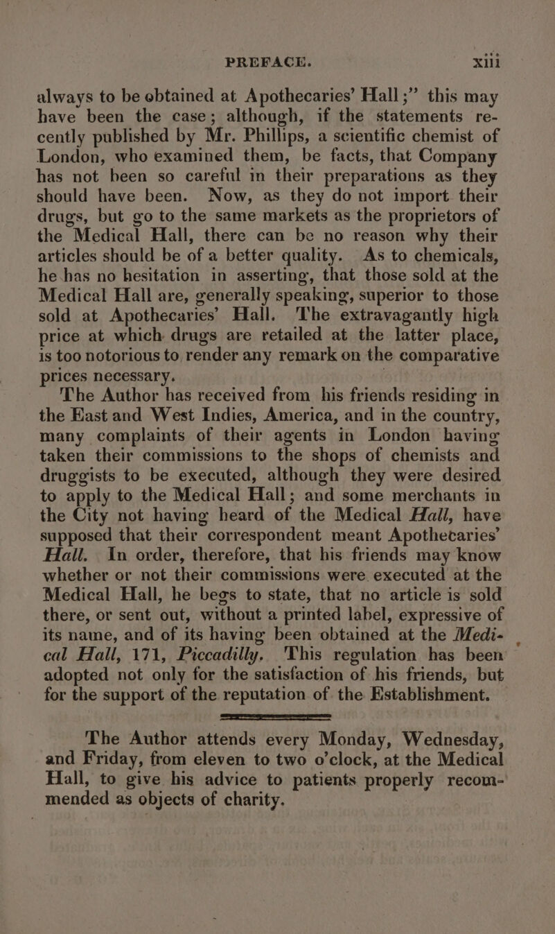 always to be obtained at Apothecaries’ Hall ;” this may have been the case; although, if the statements re- cently published by Mr. Phillips, a scientific chemist of London, who examined them, be facts, that Company has not been so careful in their preparations as they should have been. Now, as they do not import. their drugs, but go to the same markets as the proprietors of the Medical Hall, there can be no reason why their articles should be of a better quality. As to chemicals, he.has no hesitation in asserting, that those sold at the Medical Hall are, generally speaking, superior to those sold at Apothecaries’ Hall. The extravagantly high price at which drugs are retailed at the latter place, is too notorious to render any remark on the comparative prices necessary. 7 The Author has received from his friends residing in the Hast and West Indies, America, and in the country, many complaints of their agents in London having taken their commissions to the shops of chemists and druggists to be executed, although they were desired to apply to the Medical Hall; and some merchants in the City not having heard of the Medical Hall, have supposed that their correspondent meant Apothecaries’ Hail. In order, therefore, that his friends may know whether or not their commissions were. executed at the Medical Hall, he begs to state, that no article is sold there, or sent out, without a printed label, expressive of its name, and of its having been obtained at the Medi- cal Hall, 171, Piccadilly. This regulation has been adopted not only for the satisfaction of his friends, but for the support of the reputation of. the Establishment. —————— The Author attends every Monday, Wednesday, and Friday, from eleven to two o’clock, at the Medical Hall, to give his advice to patients properly recom- mended as objects of charity.