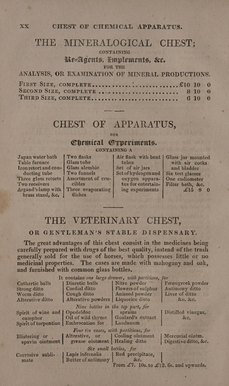 / xX CHEST OF CHEMICAL APPARATUS. THE MINERALOGICAL CHEST; CONTAINING Me-Agents, Luplements, &amp;e, FOR THE ANALYSIS, OR EXAMINATION OF MINERAL.PRODUCTIONS. Fins, SIZe;; COMPLEDE ds ibe esitsds De Koes Be bs ew OO: 0 SECOND SIZE, ‘CONPLETEA YS neva ed eua Webel tee.) BekOe 6 THIED SIZE; COMPLETE, Sse eeanit ee tete ede retieee pa 6 Cee CHEST OF APPARATUS, FOR ChHenical Crperiments. CONTAINING A Japan water bath | Two flasks Air flask with bent | Glass jar mounted Table furnace |} Glass tube tubes with air cocks Ironretort and con- | Glass alembic Set of air jars and bladder ducting tube Two funnels Setofhydrogenand | Six test glasses Three glass retorts | Assortment of cru- oxygen appara- { One eudiometer Two receivers cibles tus for entertain- | Filter bath, &amp;c. Argand’slamp with | Three evaporating ing experiments C15 8 0 brass stand, &amp;c, dishes THE- VETERINARY CHEST, OR GENTLEMAN’S STABLE DISPENSARY. The great advantages of this chest consist in the medicines being carefully prepared with drug's of the best quality, instead of the trash generally sold for the use of horses, which possesses little or no medicinal properties. The cases are made with mahogany pa oak, and furnished with common glass bottles, It contains one large drawer, with partitions, for Cathartic balls Diuretic balls Nitre powder &gt; Foenugreek powder Strong ditto Cordial ditto Flowers of sulphur | Antimony ditto Worm ditto Cough ditto Aniseed powder Liver of ditto Alterative ditto Alterative powders | Liquorice ditto &amp;c. &amp;c. Nine bottles in the top part, for Spirit of wine and | Opodeldoc sprains Distilled vinegar, camphor Oil of wildthyme | Goulard’s extract &amp;e. Spirit of turpentine | Embrocation for || Laudanum Four tin cases, with partitions, for Blistering or , Alterative, or Cooling ointment | Mercurial ointm. spavin ointment grease ointment | Healing ditto Digestive ditto, &amp;c. Six small bottles, for Lapis infernalis Red precipitate, Butter of antimony &amp;e. From £7. 10s. to £12, 6s. and upwards. Corrosive subli- mate