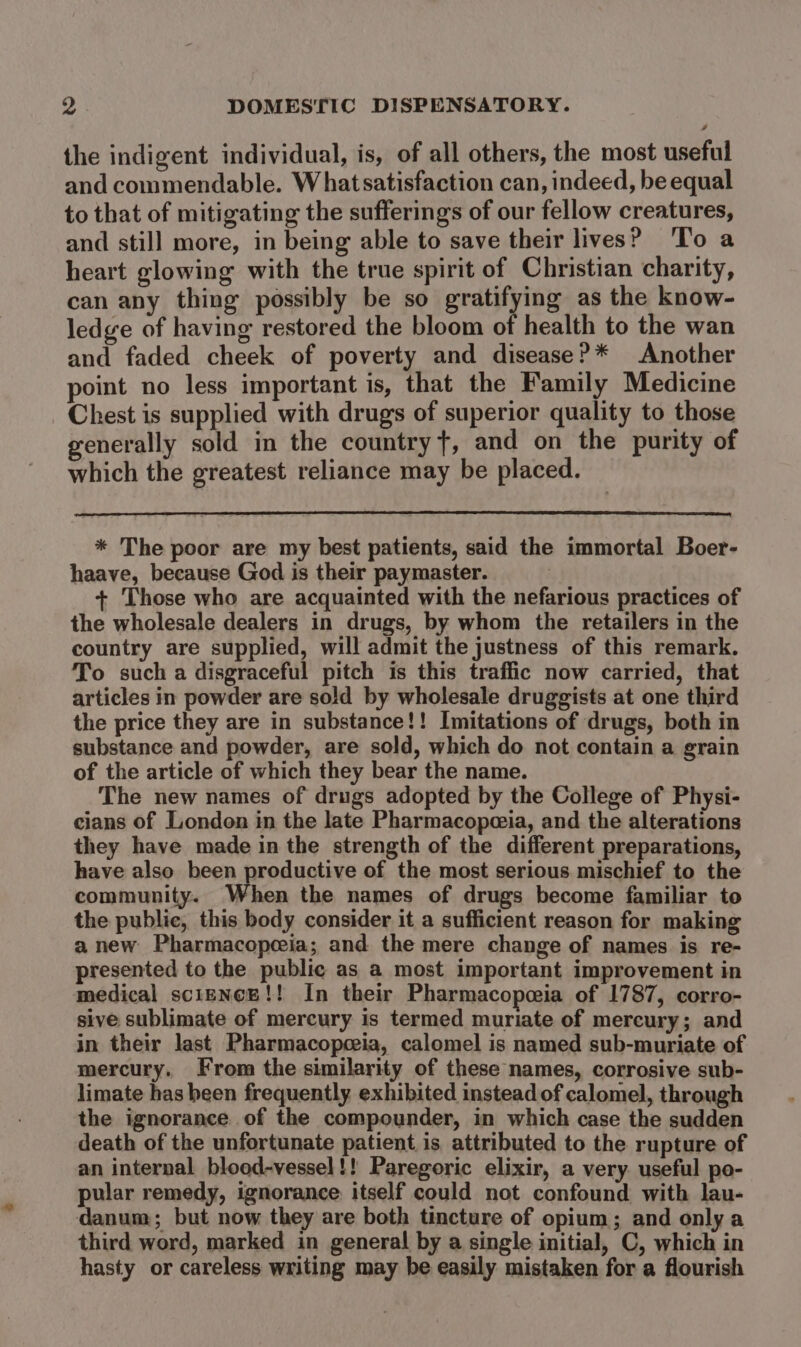 the indigent individual, is, of all others, the most useful and commendable. Whatsatisfaction can, indeed, be equal to that of mitigating the sufferings of our fellow creatures, and still more, in being able to save their lives? ‘To a heart glowing with the true spirit of Christian charity, can any thing possibly be so gratifying as the know- ledge of having restored the bloom of health to the wan and faded cheek of poverty and disease?* Another point no less important is, that the Family Medicine Chest is supplied with drugs of superior quality to those generally sold in the country t, and on the purity of which the greatest reliance may be placed. * The poor are my best patients, said the immortal Boer- haave, because God is their paymaster. + Those who are acquainted with the nefarious practices of the wholesale dealers in drugs, by whom the retailers in the country are supplied, will admit the justness of this remark. To such a disgraceful pitch is this traffic now carried, that articles in powder are sold by wholesale druggists at one third the price they are in substance!! Imitations of drugs, both in substance and powder, are sold, which do not contain a grain of the article of which they bear the name. The new names of drugs adopted by the College of Physi- cians of London in the late Pharmacopezia, and the alterations they have made in the strength of the different preparations, have also been productive of the most serious mischief to the community. When the names of drugs become familiar to the public, this body consider it a sufficient reason for making a new Pharmacopeeia; and the mere change of names is re- presented to the public as a most important improvement in medical science!! In their Pharmacopeeia of 1787, corro- sive sublimate of mercury is termed muriate of mercury; and in their last Pharmacopeeia, calomel is named sub-muriate of mercury. From the similarity of these names, corrosive sub- limate has been frequently. exhibited instead of calomel, through the ignorance of the compounder, in which case the sudden death of the unfortunate patient is attributed to the rupture of an internal blood-vessel!! Paregoric elixir, a very useful po- pular remedy, ignorance itself could not confound with lau- danum; but now they are both tincture of opium; and only a third word, marked in general by a single initial, C, which in hasty or careless writing may be easily mistaken for a flourish