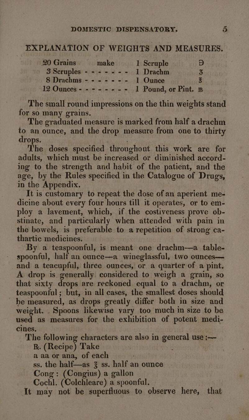 EXPLANATION OF WEIGHTS AND MEASURES. 20 Grains make 1 Scruple D 3 Scruples - - - - - -- 1 Drachm 3 8 Drachms - - - - = - - 1 Ounce 5 12 Ounces - - - - ---- 1 Pound, or Pint. i The small round impressions on the thin weights stand for so many grains. The graduated measure is marked from half a drachm to an ounce, and the drop measure from one to thirty drops. | The doses specified throughout this work are for adults, which must be increased or diminished accord- ing to the strength and habit of the patient, and the age, by the Rules specified in the Catalogue of Drugs, in the Appendix. _ It is customary to repeat the dose of an aperient me- dicine about every four hours till it operates, or to em- ploy a lavement, which, if the costiveness prove ob- stinate, and particularly when attended with pain in the bowels, is preferable to a repetition of strong ca- thartic medicines. By a teaspoonful, is meant one drachm—a. table- spoonful, half an ounce—a wineglassful, two ounces— and a teacupful, three ounces, or a quarter of a pint. A drop is generally considered to weigh a grain, so that sixty drops are reckoned equal to a drachm, or teaspoonful ; but, in all cases, the smallest doses should - be measured, as drops greatly differ both in size and weight. _ Spoons likewise yary too much in size to be used as measures for the exhibition of potent medi- cines. The following characters are also in general use ;— k. (Recipe) Take aaa or ana, of each ss. the half—as % ss. half an ounce Cong: (Congius) a gallon Cochl. (Colchleare) a spoonful. It may not be superfluous to observe here, that