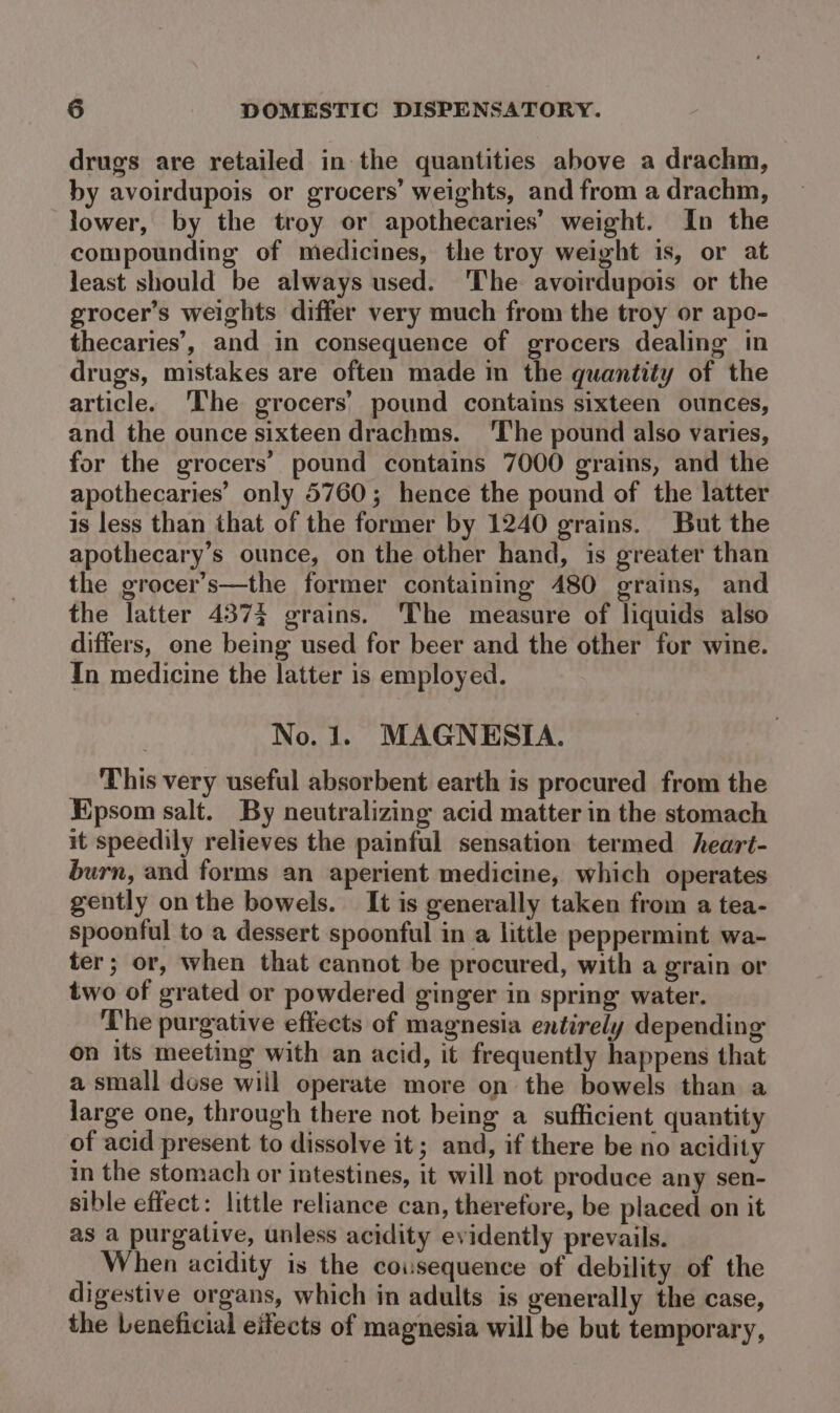 drugs are retailed in the quantities above a drachm, by avoirdupois or grocers’ weights, and from a drachm, lower, by the troy or apothecaries’ weight. In the compounding of medicines, the troy weight is, or at least should be always used. 'The avoirdupois or the grocer’s weights differ very much from the troy or apo- thecaries’, and in consequence of grocers dealing in drugs, mistakes are often made in the quantity of the article. ‘The grocers’ pound contains sixteen ounces, and the ounce sixteen drachms. ‘The pound also varies, for the grocers’ pound contains 7000 grains, and the apothecaries’ only 5760; hence the pound of the latter is less than that of the former by 1240 grains. But the apothecary’s ounce, on the other hand, is greater than the grocer’s—the former containing 480 grains, and the latter 4373 grains. ‘The measure of liquids also differs, one being used for beer and the other for wine. In medicine the latter is employed. No. 1. MAGNESIA. This very useful absorbent earth is procured from the Epsom salt. By neutralizing acid matter in the stomach it speedily relieves the painful sensation termed heart- burn, and forms an aperient medicine, which operates gently on the bowels. It is generally taken from a tea- spoonful to a dessert spoonful in a little peppermint wa- ter; or, when that cannot be procured, with a grain or two of grated or powdered ginger in spring water. The purgative effects of magnesia entirely depending on its meeting with an acid, it frequently happens that a small dose will operate more on the bowels than a large one, through there not being a sufficient quantity of acid present to dissolve it; and, if there be no acidity in the stomach or intestines, it will not produce any sen- sible effect: little reliance can, therefore, be placed on it as a purgative, unless acidity evidently prevails. When acidity is the cousequence of debility of the digestive organs, which in adults is generally the case, the Leneficial eifects of magnesia will be but temporary,