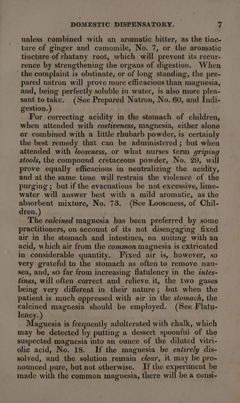 unless combined with an aromatic bitter, as the tinc- ture of ginger and camomile, No. 7, or the aromatic tincture of rhatany root, which will prevent its recur- rence by strengthening the organs of digestion. When ‘ the complaint is obstinate, or of long standing, the pre- pared natron will prove more efficacious than magnesia, and, being perfectly soluble in water, is also more plea- sant to take. (See Prepared Natron, No. 60, and Indi- gestion.) For correcting acidity in the stomach of children, when attended with costiveness, magnesia, either alone or combined with a little rhubarb powder, is certainly the best remedy that can be administered ; but when attended with looseness, or what nurses term griping stools, the compound cretaceous powder, No. 29, will prove equally efficacious in neutralizing the acidity, and at the same time will restrain the violence of the purging ; but if the evacuations be not excessive, lime- water will answer best with a mild aromatic, as the absorbent mixture, No. 73. (See Looseness, of Chil- dren. Tie calcined magnesia has been preferred by some practitioners, on account of its not disengaging fixed air in the stomach and intestines, on uniting with an acid, which air from the common magnesia is extricated in considerable quantity. Fixed air is, however, so very grateful to the stomach as often to remove nau- sea, and, so far from increasing flatulency in the inées- tines, will often correct and relieve, it, the two gases being very different in their nature; but when the patient is much oppressed with air in the stomach, the ea magnesia should be employed. (See Flatu- ency. Magnesia is frequently adulterated with chalk, which may be detected by putting a dessert spoonful of the suspected magnesia into an ounce of the diluted vitri- olic acid, No. 18. If the magnesia be eniirely dis- solved, and the solution remain clear, it may be pro- nounced pure, but not otherwise. If the experiment be made with the common magnesia, there will be a consi-