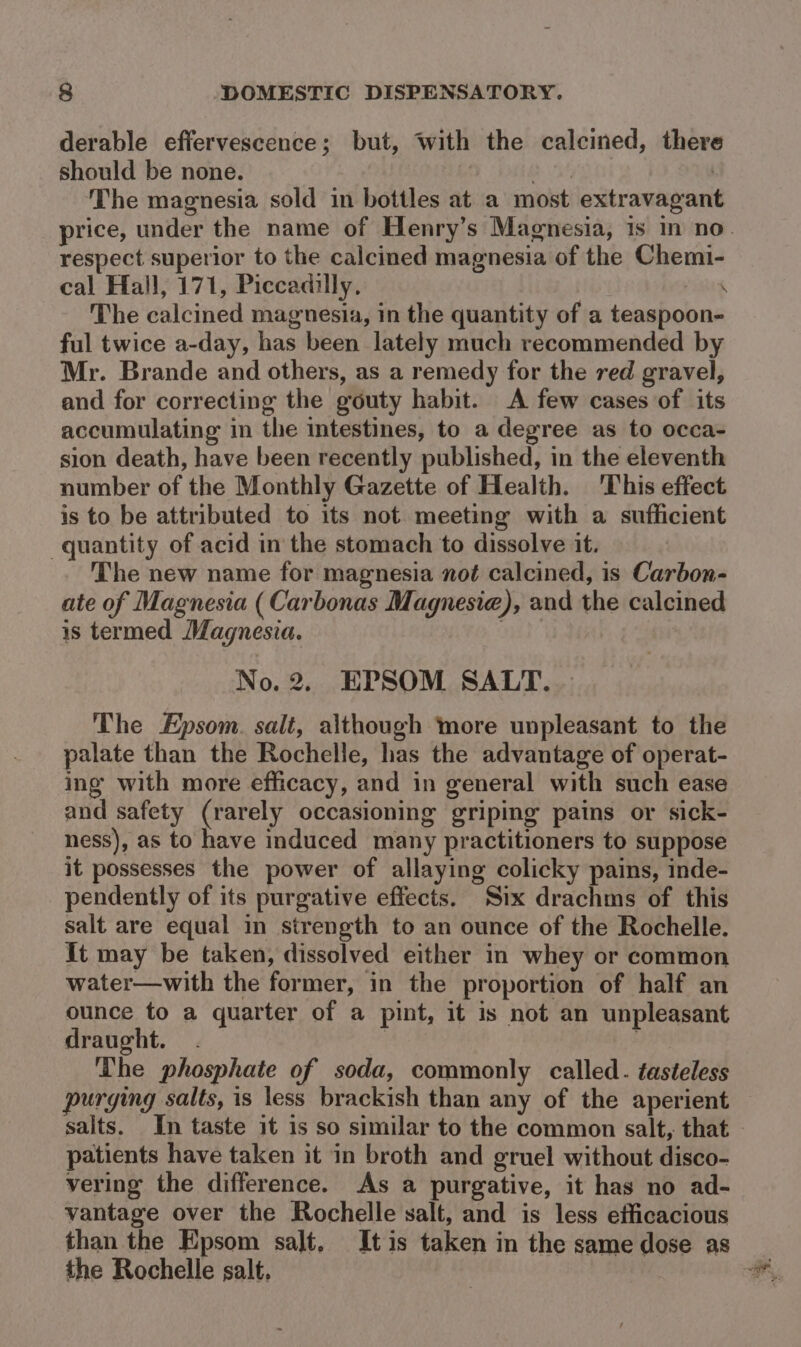 derable effervescence; but, with the calcined, there should be none. 54 | The magnesia sold in bottles at a most extravagant price, under the name of Henry’s Magnesia, 1s in no. respect superior to the calcined magnesia of the Chemi- cal Hall, 171, Piccadilly. . The calcined magnesia, in the quantity of a teaspoon- ful twice a-day, has been lately much recommended by Mr. Brande and others, as a remedy for the red gravel, and for correcting the gouty habit. A few cases of its accumulating in the intestines, to a degree as to occa- sion death, have been recently published, in the eleventh number of the Monthly Gazette of Health. This effect is to be attributed to its not meeting with a sufficient quantity of acid in the stomach to dissolve it. The new name for magnesia not calcined, is Carbon- ate of Magnesia ( Carbonas Magnesia), and the calcined is termed Magnesia. . No. 2. EPSOM SALT. The Epsom. salt, although more unpleasant to the palate than the Rochelle, has the advantage of operat- ing with more efficacy, and in general with such ease and safety (rarely occasioning griping pains or sick- ness), as to have induced many practitioners to suppose it possesses the power of allaying colicky pains, inde- pendently of its purgative effects. Six drachms of this salt are equal in strength to an ounce of the Rochelle. It may be taken, dissolved either in whey or common water—with the former, in the proportion of half an ounce to a quarter of a pint, it is not an unpleasant draught. . : ‘The phosphate of soda, commonly called. tasteless purging salts, is less brackish than any of the aperient salts. In taste it is so similar to the common salt, that patients have taken it in broth and gruel without disco- vering the difference. As a purgative, it has no ad- vantage over the Rochelle salt, and is less efficacious than the Epsom salt, Itis taken in the same dose as the Rochelle salt,