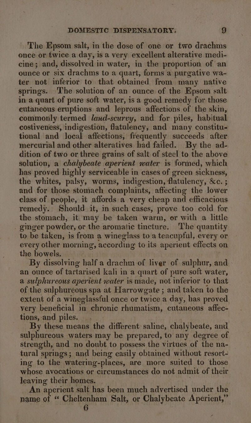 The Epsom salt, in the dose of one or two drachms ence or twice a day, is a very excellent alterative medi- cine; and, dissolved in water, in the proportion of an ounce or six drachms to a quart, forms a purgative wa- ter not inferior to that obtained from many native springs. ‘The solution of an ounce of the Epsom salt in a quart of pure soft water, isa good remedy for those cutaneous eruptions and leprous affections of the skin, commonly termed land-scurvy, and for piles, habitual costiveness, indigestion, flatulency, and many constitu- tional and local affections, frequently succeeds after mercurial and other alteratives had failed. By the ad- dition of two or three grains of salt of steel to the above solution, a chalybeate apertent water is formed, which has proved highly serviceable in cases of green sickness, the whites, palsy, worms, indigestion, flatulency, &amp;c. ; and for those stomach complaints, affecting the lower class of people, it affords a very cheap and efficacious remedy. Should it, in such cases, prove too cold for the stomach, it may be taken warm, er with a little _ ginger powder, or the aromatic tincture. The quantity to be taken, is from a wineglass to a teacupful, every or every other morning, according to its aperient effects on the bowels. ‘By dissolving half a drachm of liver of sulphur, and an ounce of tartarised kali in a quart of pure soft water, a sulphureous aperient water is made, not inferior to that. of the sulphureous spa at Hlarrowgate ; and taken to the extent of a wineglassful once or twice a day, has proved very beneficial in chronic rhumatism, cutaneous affec- tions, and piles. . | . By these means the different saline, chalybeate, and sulphureous waters may be prepared, to any degree of strength, and no doubt to possess the virtues of the na- tural springs; and being easily obtained without resort- ing to the watering-places, are more suited to those whose avocations or circumstances do not admit of their leaving their homes. _ | ae An aperient salt has been much advertised under the name of “ Cheltenham Salt, or Chalybeate Aperient,” Fs ,