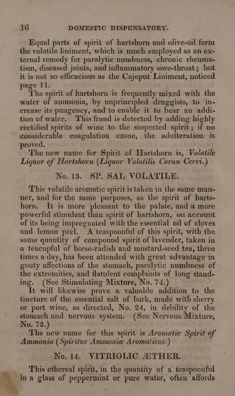 Equal parts of spirit of hartshorn and olive-oil form the volatile liniment, which is much employed as an ex- ternal remedy for paralytic numbness, chronic rheuma- tism, diseased joints, and inflammatory sore-throat; but it is not so efficacious as the Cajeput Liniment, noticed page 11. | | The spirit of hartshorn is frequently mixed with the water of ammonia, by unprincipled druggists, to in- crease its pungency, and to enable it to bear an addi- tion of water. ‘This fraud is detected by adding highly rectified spirits of wine to the suspected spirit ; if no considerable coagulation ensue, the adulteration: is proved. The new name for Spirit of Hartshorn is, Volatile Liquor of Hartshorn (Liquor Volatilis Cornu Cervi.) No. 13. SP. SAL VOLATILE. This volatile aromatic spirit is taken in the same man- ner, and for the same purposes, as the spirit of harts- horn. It is more pleasant to the palate, and a more powerful stimulant than spirit of hartshorn, on account of its being impregnated with the essential oil of cloves and lemon peel. &lt;A teaspoonful of this spirit, with the same quantity of compound spirit of lavender, taken in a teacupful of horse-radish and mustard-seed tea, three times a day, has been attended with great advantage in gouty affections of the stomach, paralytic numbness of the extremities, and flatulent complaints of long stand- ing. (See Stimulating Mixture, No. 74.) It will likewise prove a valuable addition to the tincture of the essential salt of bark, made with sherry or port wine, as directed, No. 24, in debility of the a and nervous system. (See Nervous:Mixture, 0. 72. ) The ae name for this spirit is Aromatic Spirit of Ammonia (Spiritus Ammonie Aromaticus.) No. 14. VITRIOLIC AUTHER. This ethereal spirit, in the quantity of a teaspoonful