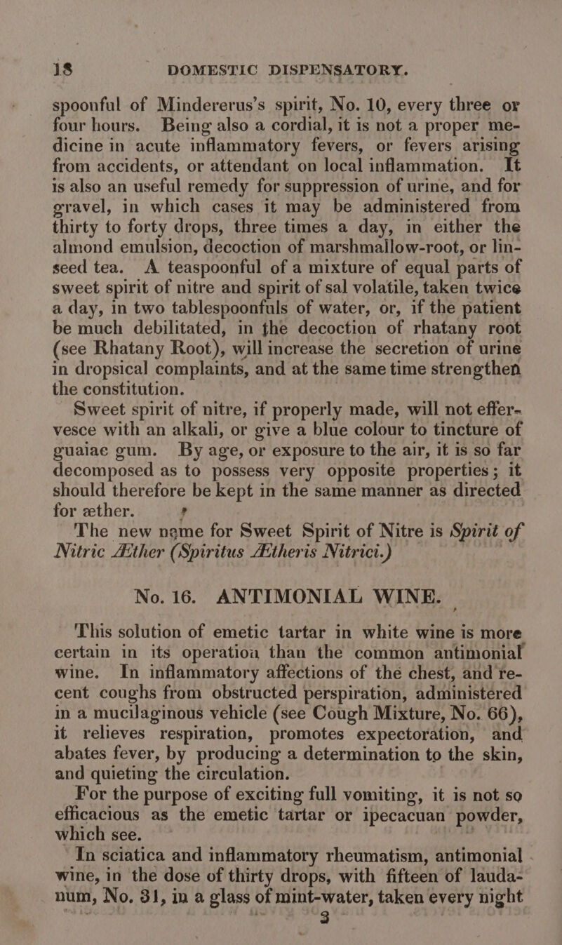 spoonful of Mindererus’s spirit, No. 10, every three or four hours. Being also a cordial, it is not a proper me- dicine in acute inflammatory fevers, or fevers arising from accidents, or attendant on local inflammation. It is also an useful remedy for suppression of urine, and for gravel, in which cases it may be administered from thirty to forty drops, three times a day, in either the almond emulsion, decoction of marshmallow-rooft, or lin- seed tea. A teaspoonful of a mixture of equal parts of sweet spirit of nitre and spirit of sal volatile, taken twice a day, in two tablespoonfuls of water, or, if the patient be much debilitated, in fhe decoction of rhatany root (see Rhatany Root), will increase the secretion of urine in dropsical complaints, and at the same time strengthen the constitution. Sweet spirit of nitre, if properly made, will not effer- vesce with an alkali, or give a blue colour to tincture of guaiae gum. By age, or exposure to the air, it is so far decomposed as to possess very opposite properties ; it should therefore be kept in the same manner as directed for ether. , The new name for Sweet Spirit of Nitre is Spirit of Nitric Aether (Spiritus A:theris Nitrict.) No. 16. ANTIMONIAL WINE. | This solution of emetic tartar in white wine is more certain in its operation than the common antimonial wine. In inflammatory affections of the chest, and re- cent coughs from obstructed perspiration, administered in a mucilaginous vehicle (see Cough Mixture, No. 66), it relieves respiration, promotes expectoration, and abates fever, by producing a determination to the skin, and quieting the circulation. For the purpose of exciting full vomiting, it is not so efficacious as the emetic tartar or ipecacuan powder, which see. Toes In sciatica and inflammatory rheumatism, antimonial - wine, in the dose of thirty drops, with fifteen of lauda- num, No. 31, in a glass of mint-water, taken every night