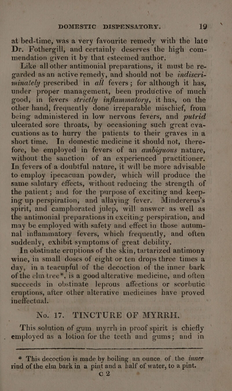 \ DOMESTIC DISPENSATORY. 19 at bed-time, was a very favourite remedy with the late Dr. Fothergill, and certainly deserves the high com- mendation given it by that esteemed author. Like all other antimonial preparations, it must be re- garded as an active remedy, and should not be endiscri- minately prescribed in all fevers; for although it has, under proper management, been productive of much good, in fevers str ‘etl y inflammatory, it has, on the other hand, frequently done irreparable mischief, from being administered in low nervous fevers, and putrid ulcerated sore throats, by occasioning such great eva- cuations as to hurry the patients to their graves ina short time. In domestic medicine it should not, there- fore, be employed in fevers of an ambiguous nature, without the sanction of an experienced practitioner. In fevers of a doubtful nature, it will be more advisable to employ ipecacuan powder, which will produce the same salutary effects, without reducing the strength of the patient; and for the purpose of exciting and keep- ing up perspiration, and allaying fever. Muindererus’s spirit, and camphorated julep, will answer as well as the antimonial preparations in exciting perspiration, and may be employed with safety and effect in those autum- nal inflammatory fevers, which frequently, and often suddenly, exhibit symptoms of great debility. In obstinate eruptions of the skin, tartarized antimony wine, in small doses of eight or ten drops three times a day, in a teacupful of the decoction of the inner bark of the elm tree*, 1 is a good alterative medicine, and often succeeds in obstinate leprous affections or scorbutic eruptions, after other alterative medicines have proved ineffectual. No. 17. TINCTURE OF MYRRH. This solution of gum myrrh in proof spirit is chiefly . employed as a lotion for the teeth and gums; and in * This decoction is made by boiling an ounce of. the inner rind of the elm bark in a pint anda half of water, to a pint. C.2 ‘