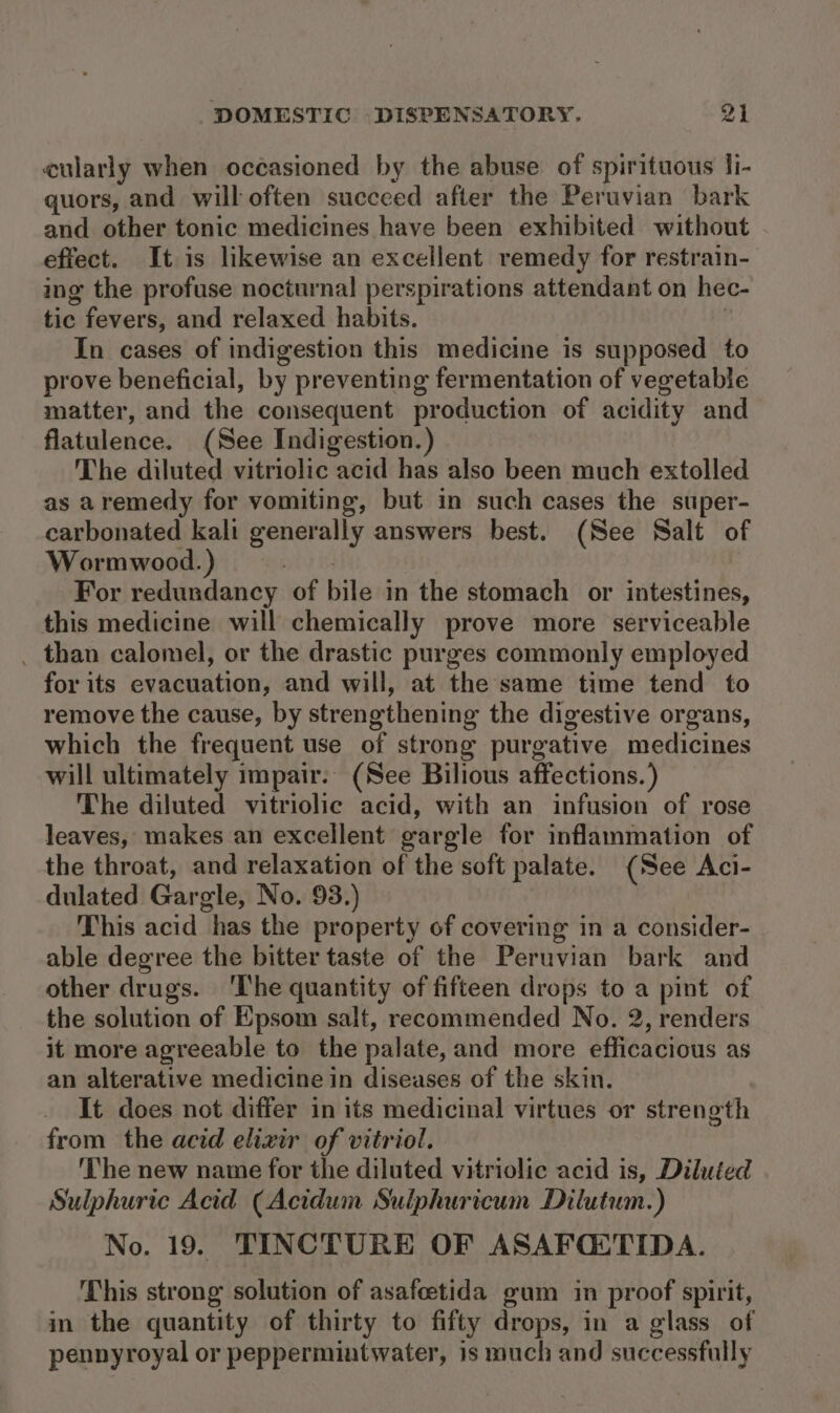 «ularly when occasioned by the abuse of spirituous Ii- quors, and will often succeed after the Peruvian bark and other tonic medicines have been exhibited without effect. It is likewise an excellent remedy for restrain- ing the profuse nocturnal perspirations attendant on hec- tic fevers, and relaxed habits. e In cases of indigestion this medicine is supposed to prove beneficial, by preventing fermentation of vegetable matter, and the consequent production of acidity and flatulence. (See Indigestion. ) The diluted vitriolic acid has also been much extolled as aremedy for vomiting, but in such cases the super- carbonated kali generally answers best. (See Salt of Wormwood.) pip i For redundancy of bile in the stomach or intestines, this medicine will chemically prove more serviceable _ than calomel, or the drastic purges commonly employed for its evacuation, and will, at the same time tend to remove the cause, by strengthening the digestive organs, which the frequent use of strong purgative medicines will ultimately impair. (See Bilious affections.) The diluted vitriolic acid, with an infusion of rose leaves, makes an excellent gargle for inflammation of the throat, and relaxation of the soft palate. (See Aci- dulated Gargle, No. 93.) ) This acid has the property of covering in a consider- able degree the bitter taste of the Peruvian bark and other drugs. ‘I'he quantity of fifteen drops to a pint of the solution of Epsom salt, recommended No. 2, renders it more agreeable to the palate, and more efficacious as an alterative medicine in diseases of the skin. It does not differ in its medicinal virtues or strength from the acid elixir of vitriol. The new name for the diluted vitriolic acid is, Diluted Sulphuric Acid (Acidum Sulphuricum Dilutum.) No. 19. TINCTURE OF ASAFQ&amp;TIDA. This strong solution of asafeetida gum in proof spirit, in the quantity of thirty to fifty drops, in a glass of pennyroyal or peppermintwater, is much and successfully