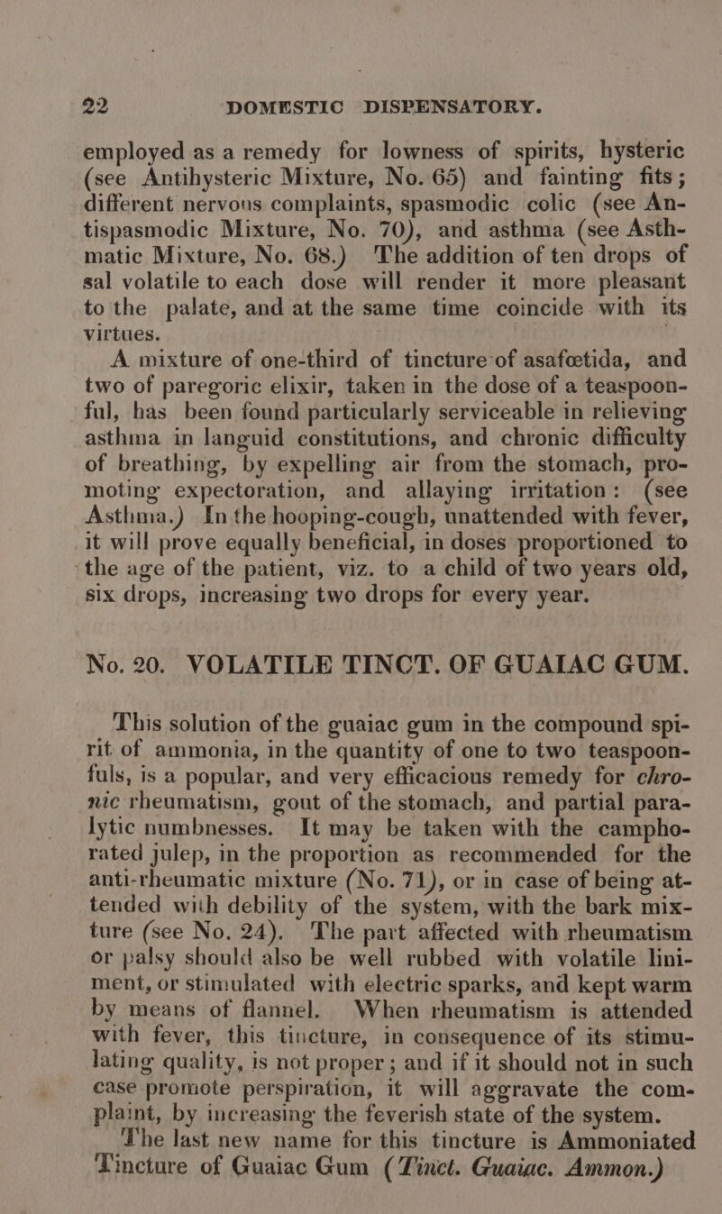 employed as a remedy for lowness of spirits, hysteric (see Antihysteric Mixture, No. 65) and fainting fits ; different nervous complaints, spasmodic colic (see An- tispasmodic Mixture, No. 70), and asthma (see Asth- matic Mixture, No. 68.) The addition of ten drops of sal volatile to each dose will render it more pleasant to the palate, and at the same time coincide with its virtues. A mixture of one-third of tincture of asafcetida, and two of paregoric elixir, taken in the dose of a teaspoon- ful, has been found particularly serviceable in relieving asthma in languid constitutions, and chronic difficulty of breathing, by expelling air from the stomach, pro- moting expectoration, and allaying irritation: (see Asthma.) In the hooping-cough, unattended with fever, it will prove equally beneficial, in doses proportioned to ‘the age of the patient, viz. to a child of two years old, six drops, increasing two drops for every year. No. 20. VOLATILE TINCT. OF GUAIAC GUM. This solution of the guaiac gum in the compound spi- rit of ammonia, in the quantity of one to two teaspoon- fuls, is a popular, and very efficacious remedy for chro- nic rheumatism, gout of the stomach, and partial para- lytic numbnesses. It may be taken with the campho- rated julep, in the proportion as recommended for the anti-rheumatic mixture (No. 71), or in case of being at- tended with debility of the system, with the bark mix- ture (see No. 24). The part affected with rheumatism or palsy should also be well rubbed with volatile lini- ment, or stimulated with electric sparks, and kept warm by means of flannel. When rheumatism is attended with fever, this tincture, in consequence of its stimu- lating quality, is not proper ; and if it should not in such case promote perspiration, it will aggravate the com- plaint, by increasing the feverish state of the system. The last new name for this tincture is Ammoniated Tincture of Guaiac Gum ( Tinct. Guaiac. Ammon.)