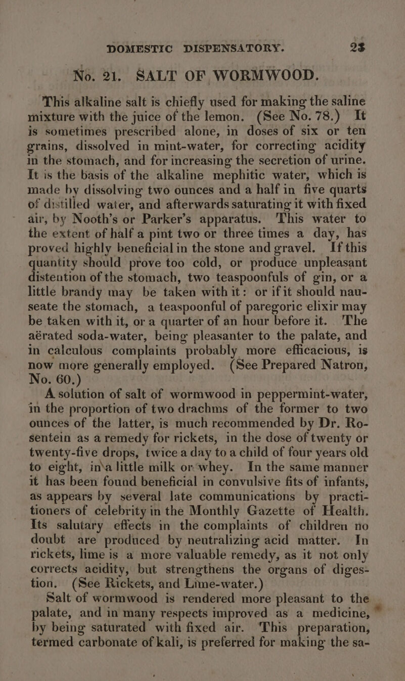 No. 21. SALT OF WORMWOOD. This alkaline salt is chiefly used for making the saline mixture with the juice of the lemon. (See No. 78.) It is sometimes prescribed alone, in doses of six or ten grains, dissolved in mint-water, for correcting acidity in the stomach, and for increasing the secretion of urine. It is the basis of the alkaline mephitic water, which is made by dissolving two ounces and a half in five quarts of distilled water, and afterwards saturating it with fixed air, by Nooth’s or Parker’s apparatus. ‘This water to the extent of half a pint two or three times a day, has proved highly beneficial in the stone and gravel. If this quantity should prove too cold, or produce unpleasant distention of the stomach, two teaspoonfuls of gin, or a little brandy may be taken with it: or ifit should nau- seate the stomach, a teaspoonful of paregoric elixir may be taken with it, or a quarter of an hour before it. The aérated soda-water, being pleasanter to the palate, and in calculous complaints probably more efficacious, is now more generally employed. (See Prepared Natron, No. 60.) A solution of salt of wormwood in peppermint-water, in the proportion of two drachms of the former to two ounces of the latter, is much recommended by Dr. Ro- sentein as a remedy for rickets, in the dose of twenty or twenty-five drops, twice a day toa child of four years old to eight, in\a little milk or‘whey. In the same manner it has been found beneficial in convulsive fits of infants, as appears by several late communications by _practi- tioners of celebrity in the Monthly Gazette of Health. Its salutary effects in the complaints of children no doubt are produced by neutralizing acid matter. In rickets, lime is a more valuable remedy, as it not only corrects acidity, but strengthens the organs of diges- tion. (See Rickets, and Lime-water.) | Salt of wormwood is rendered more pleasant to the palate, and in many respects improved as a medicine, * by being saturated with fixed air. ‘This’ preparation, termed carbonate of kali, is preferred for making the sa-