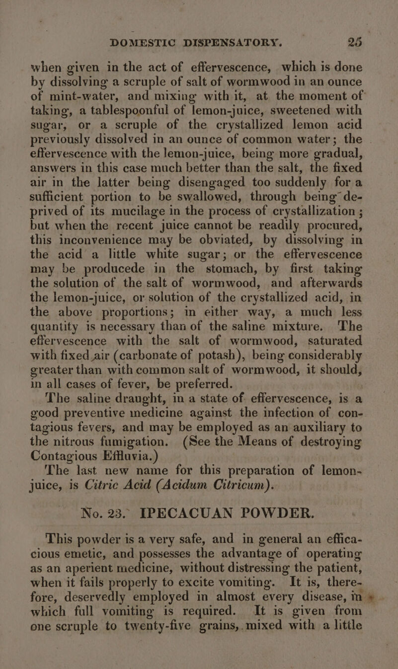 when given in the act of effervescence, which is done by dissolving a scruple of salt of wormwood in an ounce taking, a tablespoonful of lemon-juice, sweetened with sugar, or a scruple of the crystallized lemon acid effervescence with the lemon-juice, being more gradual, answers in this case much better than the salt, the fixed air in the latter being disengaged too suddenly for a sufficient portion to be swallowed, through being’ de- prived of its mucilage in the process of crystallization ; but when the recent juice cannot be readily procured, this inconvenience may be obviated, by dissolving in the acid a little white sugar; or the effervescence may be producede in the stomach, by first taking the solution of the salt of wormwood, and afterwards the lemon-juice, or solution of the crystallized acid, in the above proportions; in either way, a much less quantity is necessary than of the saline mixture. The effervescence with the salt of wormwood, saturated with fixed.air (carbonate of potash), being considerably greater than with common salt of wormwood, it should, in all cases of fever, be preferred. The saline draught, in a state of. effervescence, is a tagious fevers, and may be employed as an auxiliary to the nitrous fumigation. (See the Means of destroying Contagious Effluvia.) The last new name for this preparation of lemon- juice, is Citric Acid (Acidum Citricum). No. 23. IPECACUAN POWDER. This powder is a very safe, and in general an effica- cious emetic, and possesses the advantage of operating as an aperient medicine, without distressing the patient, when it fails properly to excite vomiting. It is, there- fore, deservedly employed in almost every disease, in one scruple to twenty- -five grains,.mixed with a litile