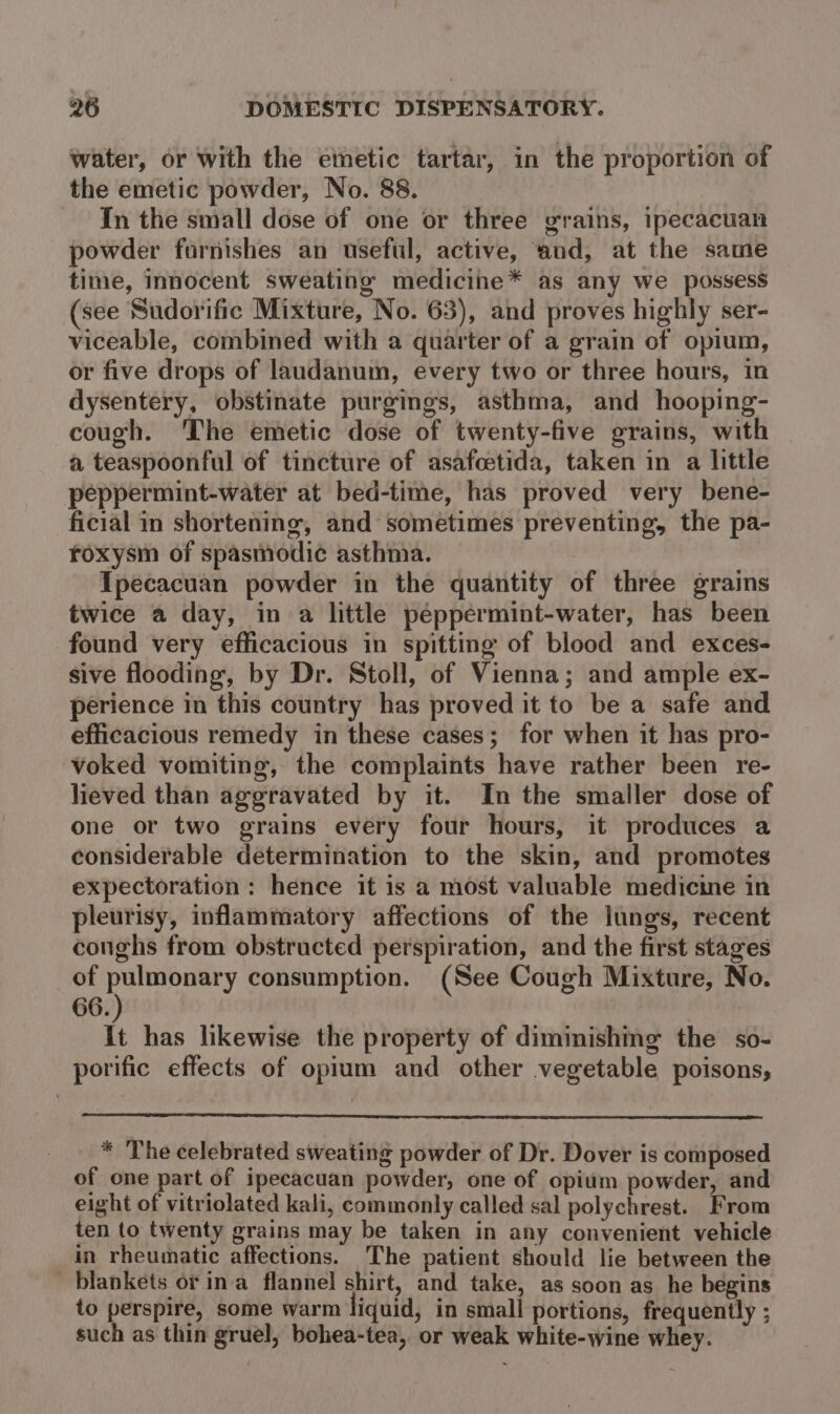 water, or with the emetic tartar, in the proportion of the emetic powder, No. 88. In the small dose of one or three grains, ipecacuan powder furnishes an useful, active, and, at the same time, innocent sweating medicine* as any we possess (see Sudorific Mixture, No. 63), and proves highly ser- viceable, combined with a quarter of a grain of opium, or five drops of laudanum, every two or three hours, in dysentery, obstinate purgings, asthma, and hooping- cough. ‘The emetic dose of twenty-five grains, with a teaspoonful of tincture of asafcetida, taken in a little peppermint-water at bed-time, has proved very bene- ficial in shortening, and sometimes preventing, the pa- roxysm of spasmodi¢ asthma. Ipecacuan powder in the quantity of three grains twice a day, in a little peppermint-water, has been found very efficacious in spitting of blood and exces- sive flooding, by Dr. Stoll, of Vienna; and ample ex- perience in this country has proved it to be a safe and efficacious remedy in these cases; for when it has pro- voked vomiting, the complaints have rather been re- lieved than aggravated by it. In the smaller dose of one or two grains every four hours, it produces a considerable determination to the skin, and promotes expectoration: hence it is a most valuable medicine in pleurisy, inflammatory affections of the lungs, recent conghs from obstructed perspiration, and the first stages of Shale i consumption. (See Cough Mixture, No. 66. | it has likewise the property of diminishing the so- porific effects of opium and other vegetable poisons, * The celebrated sweating powder of Dr. Dover is composed of one part of ipecacuan powder, one of opium powder, and eight of vitriolated kali, commonly called sal polychrest. From ten to twenty grains may be taken in any convenient vehicle in rheumatic affections. The patient should lie between the blankets or ina flannel shirt, and take, as soon as he begins to perspire, some warm liquid, in small portions, frequently ; such as thin gruel, bohea-tea, or weak white-wine whey.