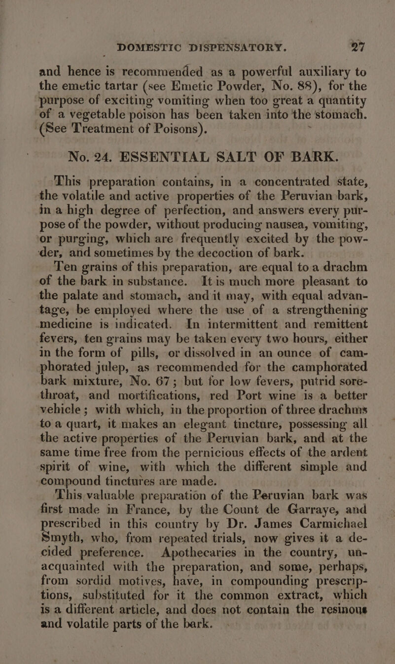 and hence is recommended as a powerful auxiliary to the emetic tartar (see Emetic Powder, No. 88), for the purpose of exciting vomiting when too great a quantity of a vegetable poison has been taken into the stomach. ‘(See Treatment of Poisons). . No. 24. ESSENTIAL SALT OF BARK. This preparation contains, in a concentrated state, the volatile and active properties of the Peruvian bark, ina high degree of perfection, and answers every pur- pose of the powder, without producing nausea, vomiting, ‘or purging, which are frequently excited by the pow- der, and sometimes by the decoction of bark. Ten grains of this preparation, are equal to a drachm of the bark in substance. It is much more pleasant to the palate and stomach, andit may, with equal advan- tage, be employed where the use of a strengthening medicine is indicated. In intermittent and remittent fevers, ten grains may be taken every two hours, either in the form of pills, or dissolved in an ounce of cam- phorated jwlep, as recommended for the camphorated bark mixture, No. 67; but for low fevers, putrid sore- throat, and mortifications, red Port wine is a better vehicle ; with which, in the proportion of three drachms to a quart, it makes an elegant tincture, possessing all the active properties of the Peruvian bark, and at the same time free from the pernicious effects of the ardent spirit of wine, with which the different simple and compound tinctures are made. This valuable preparation of the Peruvian bark was first made in France, by the Count de Garraye, and prescribed in this country by Dr. James Carmichael Smyth, who, from repeated trials, now gives it a de- cided preference. Apothecaries in the country, un- acquainted with the preparation, and some, perhaps, from sordid motives, have, in compounding prescrip- tions, substituted for it the common extract, which is a different article, and does not contain the resinous and volatile parts of the bark.