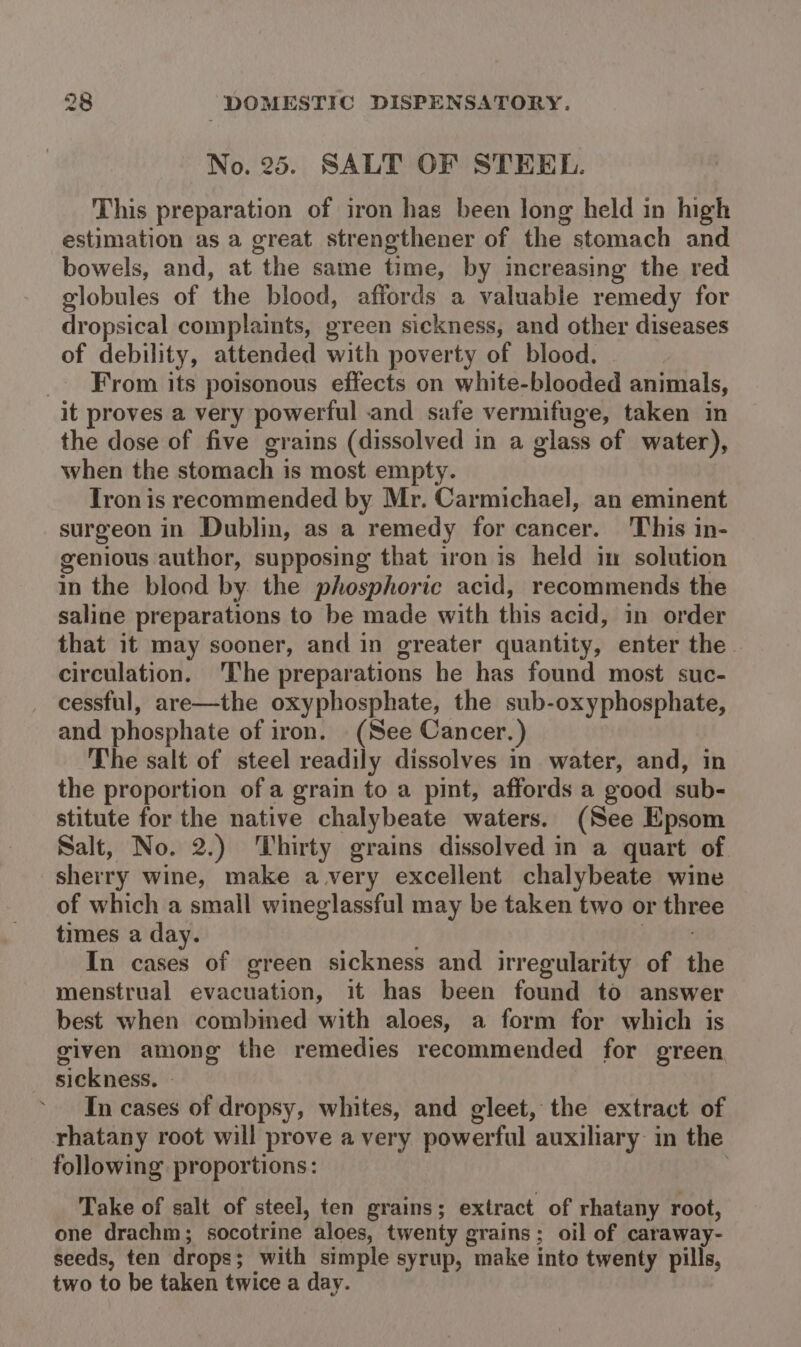 No. 25. SALT OF STEEL. This preparation of iron has been long held in high estimation as a great strengthener of the stomach and bowels, and, at the same time, by increasing the red globules of the blood, affords a valuable remedy for dropsical complaints, green sickness, and other diseases of debility, attended with poverty of blood. From its poisonous effects on white-blooded animals, it proves a very powerful and safe vermifuge, taken in the dose of five grains (dissolved in a glass of water), when the stomach is most empty. Tron is recommended by Mr. Carmichael, an eminent surgeon in Dublin, as a remedy for cancer. This in- genious author, supposing that iron is held in solution in the blood by. the phosphoric acid, recommends the saline preparations to be made with this acid, in order that it may sooner, and in greater quantity, enter the circulation. ‘The preparations he has found most suc- cessful, are—the oxyphosphate, the sub-oxyphosphate, and phosphate of iron. (See Cancer.) The salt of steel readily dissolves in water, and, in the proportion of a grain to a pint, affords a good sub- stitute for the native chalybeate waters. (See Epsom Salt, No. 2.) Thirty grains dissolved in a quart of. sherry wine, make avery excellent chalybeate wine of which a small wineglassful may be taken two or three times a day. W Sto In cases of green sickness and irregularity of the menstrual evacuation, it has been found to answer best when combined with aloes, a form for which is given among the remedies recommended for green sickness. | In cases of dropsy, whites, and gleet, the extract of rhatany root will prove a very powerful auxiliary: in the following proportions: | Take of salt of steel, ten grains; extract of rhatany root, one drachm; socotrine aloes, twenty grains; oil of caraway- seeds, ten drops; with simple syrup, make into twenty pills, two to be taken twice a day.