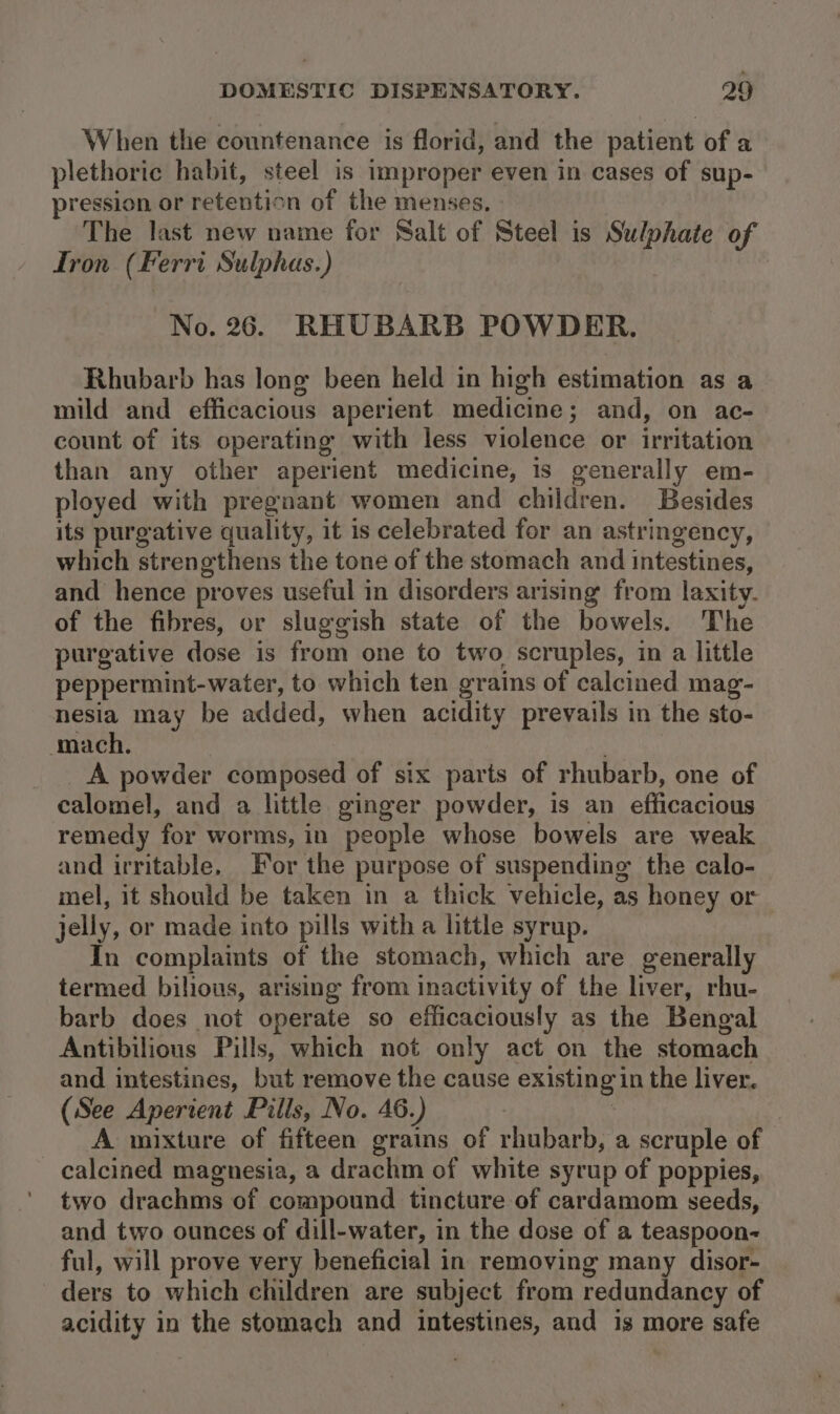 When the countenance is florid, and the patient of a plethoric habit, steel is improper even in cases of sup- pression or retention of the menses. The last new name for Salt of Steel is Sulphate of Iron (Ferri Sulphas.) No. 26. RHUBARB POWDER. Rhubarb has long been held in high estimation as a mild and efficacious aperient medicine; and, on ac- count of its operating with less violence or irritation than any other aperient medicine, is generally em- ployed with pregnant women and children. Besides its purgative quality, it is celebrated for an astringency, which strengthens the tone of the stomach and intestines, and hence proves useful in disorders arising from laxity. of the fibres, or sluggish state of the bowels. The purgative dose is from one to two scruples, in a little peppermint-water, to which ten grains of calcined mag- nesia may be added, when acidity prevails in the sto- ‘mach. _A powder composed of six parts of rhubarb, one of calomel, and a little ginger powder, is an efficacious remedy for worms, in people whose bowels are weak and irritable, For the purpose of suspending the calo- mel, it should be taken in a thick vehicle, as honey or jelly, or made into pills with a little syrup. In complaints of the stomach, which are generally termed bilious, arising from inactivity of the liver, rhu- barb does not operate so efficaciously as the Bengal Antibilions Pills, which not only act on the stomach and intestines, but remove the cause existing in the liver. (See Aperient Pills, No. 46.) | A mixture of fifteen grains of rhubarb, a scruple of calcined magnesia, a drachm of white syrup of poppies, two drachms of compound tincture of cardamom seeds, and two ounces of dill-water, in the dose of a teaspoon- ful, will prove very beneficial in removing many disor- ders to which children are subject from redundancy of acidity in the stomach and intestines, and is more safe