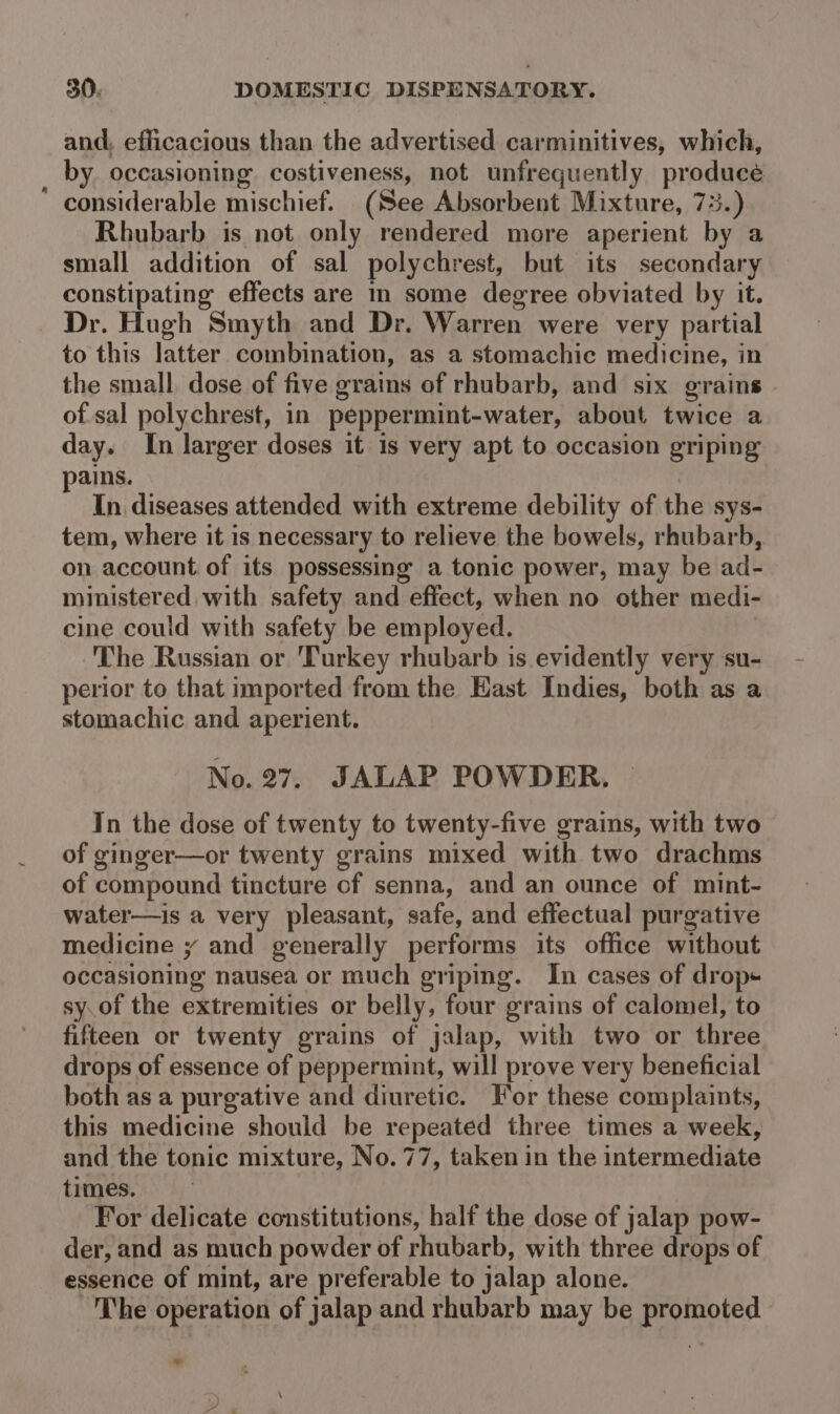 and, efficacious than the advertised carminitives, which, by occasioning costiveness, not unfrequently producé considerable mischief. (See Absorbent Mixture, 73.) Rhubarb is not only rendered more aperient by a small addition of sal polychrest, but its secondary constipating effects are in some degree obviated by it. Dr. Hugh Smyth and Dr. Warren were very partial to this latter combination, as a stomachic medicine, in the small, dose of five grains of rhubarb, and six grains of sal polychrest, in peppermint-water, about twice a day. In larger doses it is very apt to occasion griping ains. ; In diseases attended with extreme debility of the sys- tem, where it is necessary to relieve the bowels, rhubarb, on account of its possessing’ a tonic power, may be ad- ministered with safety and effect, when no other medi- cine could with safety be employed. The Russian or ‘Turkey rhubarb is evidently very su- perior to that imported from the East Indies, both as a stomachic and aperient. No. 27. JALAP POWDER. Tn the dose of twenty to twenty-five grains, with two of ginger—or twenty grains mixed with two drachms of compound tincture of senna, and an ounce of mint- water—is a very pleasant, safe, and effectual purgative medicine y and generally performs its office without occasioning nausea or much griping. In cases of drop sy.of the extremities or belly, four grains of calomel, to fifteen or twenty grains of jalap, with two or three drops of essence of peppermint, will prove very beneficial both as a purgative and diuretic. For these complaints, this medicine should be repeated three times a week, and the tonic mixture, No. 77, taken in the intermediate times. For delicate constitutions, half the dose of jalap pow- der, and as much powder of rhubarb, with three drops of essence of mint, are preferable to jalap alone. -'The operation of jalap and rhubarb may be promoted *