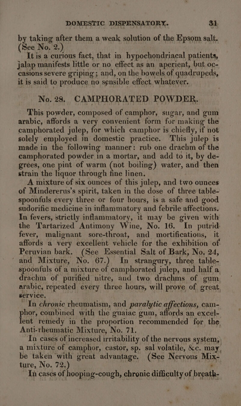 by taking after them a weak solution of the Epsom salt. (See No. 2.) It is a curious fact, that in hypochondriacal patients, jalap manifests little or no effect as an aperient, but oc- casions severe griping ; and, on the bowels of quadrupeds, it is said to produce no sensible effect. whatever. No. 28. CAMPHORATED POWDER. This powder, composed of camphor, sugar, and gum arabic, affords a very convenient form for making” the camphorated julep, for which camphor is chiefly, if not solely employed im domestic practice. This julep is made in the following manner: rub one drachm of the camphorated powder in a mortar, and add to it, by de- grees, one pint of warm Sa boiling) water, and then strain the liquor through fine linen. A mixture of six ounces of this julep, and two ounces of Mindererus’s spirit, taken in the dose of three table- spoonfuls every three or four hours, is a safe and good sudorific medicine in inflammatory and febrile affections. In fevers, strictly inflammatory, it may be given with the Tartarized Antimony Wine, No. 16. In putrid fever, malignant sore-throat, and mortifications, it affords a very excellent vehicle for the exhibition of Peruvian bark. (See Essential Salt of Bark, No, 24, and Mixture, No. 67.) In_ strangury, three table- spoonfuls of a mixture of camphorated julep, and half a. drachm of purified nitre, and two drachms of gum arabic, repeated every three hours, will prove of great, service. In chronic rhegeanisin, and paralytic affections, cam- phor, combined with the guaiac gum, affords an excel- lent remedy in the proportion recommended for the, Anti-rheumatic Mixture, No. 71. In cases of increased irritability of the nervous system, ) a mixture of camphor, castor, sp. sal volatile, &amp;c. may, be taken with great advantage. (See Nervous ia ture, No. 72.) In cases of hooping-cough, chronic difficulty of breath. »