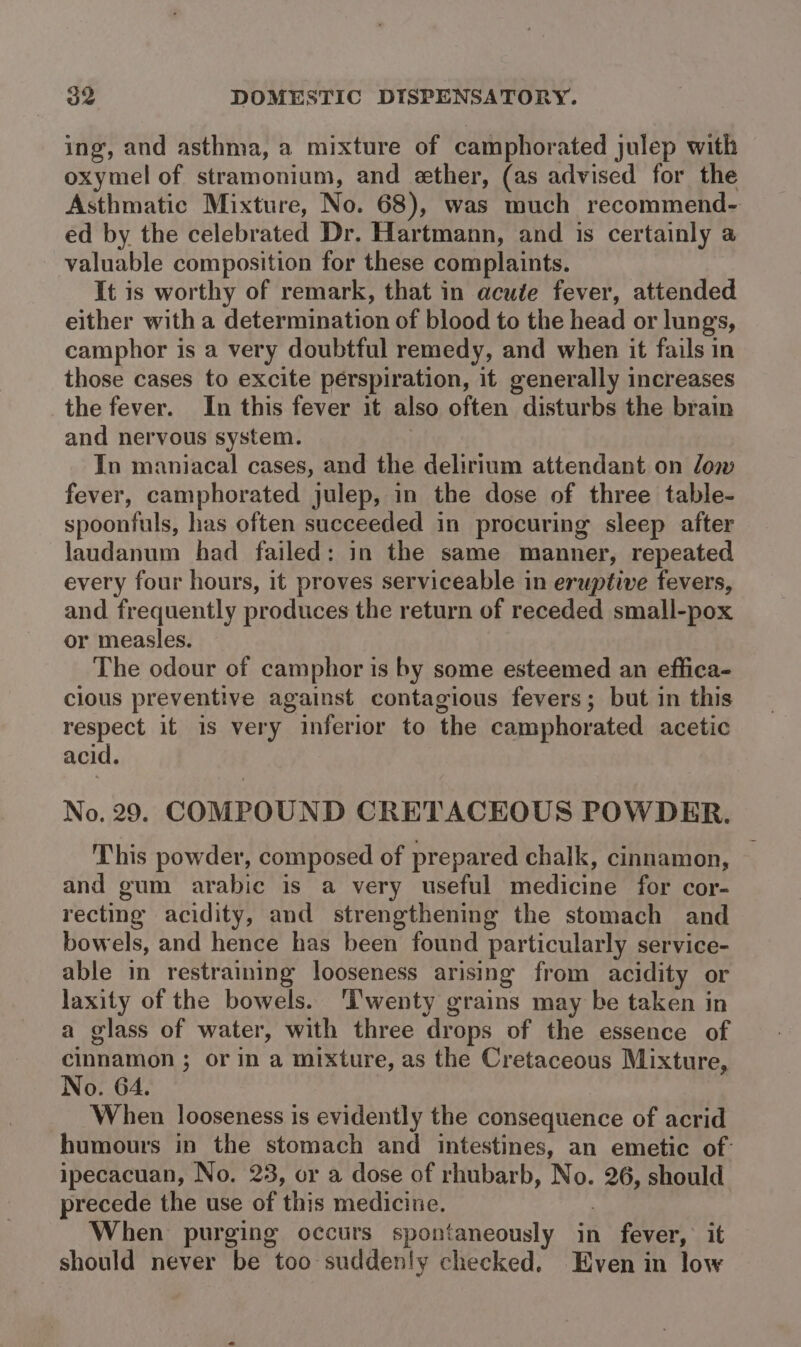 ing, and asthma, a mixture of camphorated julep with oxymel of stramonium, and ether, (as advised for the Asthmatic Mixture, No. 68), was much recommend- ed by the celebrated Dr. Hartmann, and 1s certainly a valuable composition for these complaints. It is worthy of remark, that in acute fever, attended either with a determination of blood to the head or lungs, camphor is a very doubtful remedy, and when it fails in those cases to excite perspiration, it generally increases the fever. In this fever it also often disturbs the brain and nervous system. In maniacal cases, and the delirium attendant on low fever, camphorated julep, in the dose of three table- spoonfuls, has often succeeded in procuring sleep after laudanum had failed: in the same manner, repeated every four hours, it proves serviceable in eruptive fevers, and frequently produces the return of receded small-pox or measles. The odour of camphor is by some esteemed an effica- cious preventive against contagious fevers; but in this respect it is very inferior to the camphorated acetic acid. No. 29. COMPOUND CRETACEOUS POWDER. This powder, composed of prepared chalk, cinnamon, and gum arabic is a very useful medicine for cor- recting acidity, and strengthening the stomach and bowels, and hence has been found particularly service- able in restraining looseness arising from acidity or laxity of the bowels. ‘Twenty grains may be taken in a glass of water, with three drops of the essence of cinnamon ; or in a mixture, as the Cretaceous Mixture, No. 64. When looseness is evidently the consequence of acrid humours in the stomach and intestines, an emetic of- ipecacuan, No. 23, or a dose of rhubarb, No. 26, should. precede the use of this medicine. : When purging occurs spontaneously in fever,’ it should never be too suddenly checked. Even in low