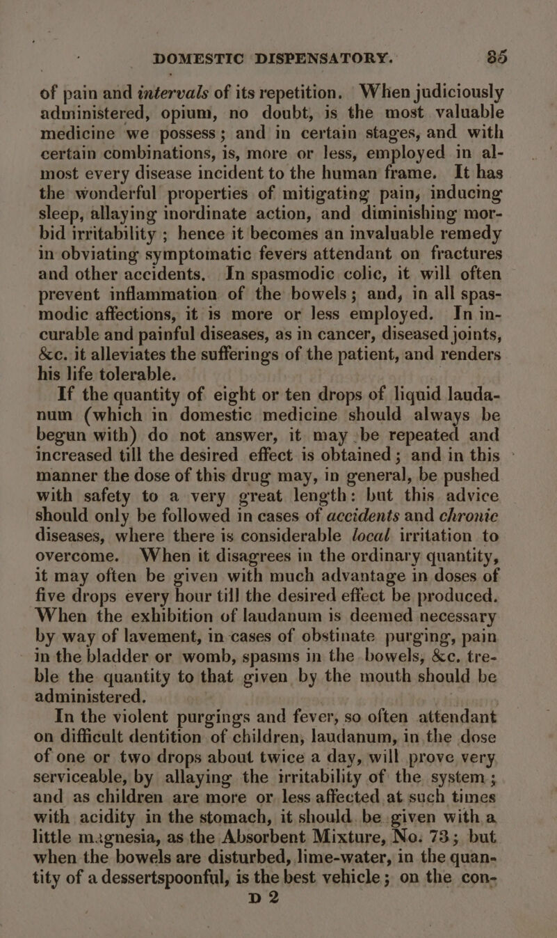 of pain and inéervals of its repetition, When judiciously administered, opium, no doubt, is the most valuable medicine we possess; and in certain stages, and with certain combinations, is, more or less, employed in al- most every disease incident to the human frame. It has the wonderful properties of mitigating pain, inducing sleep, allaying inordinate action, and diminishing mor- bid irritability ; hence it becomes an invaluable remedy in obviating symptomatic fevers attendant on fractures and other accidents. In spasmodic colic, it will often prevent inflammation of the bowels; and, in all spas- modic affections, it is more or less employed. In in- curable and painful diseases, as in cancer, diseased joints, &amp;c. it alleviates the sufferings of the patient, and renders his life tolerable. | If the quantity of eight or ten drops of liquid lauda- num (which in domestic medicine should always be begun with) do not answer, it may be repeated and increased till the desired effect is obtained; and in this ° manner the dose of this drug may, in general, be pushed with safety to a very great length: but this advice should only be followed in cases of accidents and chronte diseases, where there is considerable Jocad irritation to overcome. When it disagrees in the ordinary quantity, it may often be given with much advantage in doses of five drops every hour till the desired effect be produced. When the exhibition of laudanum is deemed necessary by way of lavement, in-cases of obstinate purging, pain in the bladder or womb, spasms in the bowels, &amp;c. tre- ble the quantity to that given by the mouth should be administered. | In the violent purging'ss and fever, so often attendant on difficult dentition of children, laudanum, in the dose of one or two drops about twice a day, will prove very serviceable, by allaying the irritability of the system ; and as children are more or. less affected at.such times with acidity in the stomach, it should. be given witha little magnesia, as the Absorbent Mixture, No. 73; but. when the bowels are disturbed, lime-water, in the quan- tity of a dessertspoonful, is the best vehicle; on the con- D2