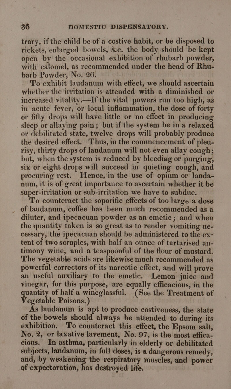 trary, if the child be of a costive habit, or be disposed to rickets, enlarged bowels, &amp;c. the body should be kept open by the occasional exhibition of rhubarb powder, with calomel, as recommended under the head of Rhu- barb Powder, No. 26. To exhibit laudanum with effect, we should ascertain whether the irritation is attended with a diminished or increased vitality.—If the vital powers run too high, as in acute fever, or local inflammation, the dose of forty or fifty drops will have little or no effect in producing sleep or allaying pain; but if the system be in a relaxed or debilitated state, twelve drops will probably produce the desired effect. Thus, in the commencement of pleu- risy, thirty drops of laudanum will not even allay cough; but, when the system is reduced by bleeding or purging, six or eight drops will succeed in quieting cough, and procuring rest. Hence, in the use of opium or lauda- num, it is of great importance to ascertain whether it be super-irritation or sub-irritation we have to subdue. To counteract the soporific effects of too large a dose of laudanum, coffee has been much recommended as a diluter, and ipecacuan powder as an emetic; and when the quantity taken is so great as to render vomiting ne- cessary, the ipecacuan should be administered to the ex- tent of two scruples, with half an ounce of tartarised an- timony wine, and a teaspoonful of the flour of mustard. The vegetable acids are likewise much recommended as powerful correctors of its narcotic effect, and will prove an useful auxiliary to the emetic. Lemon juice and vinegar, for this purpose, are equally efficacious, in the quantity of half a wineglassful. (See the Treatment of Vegetable Poisons.) | As laudanum is apt to produce costiveness, the state of the bowels should always be attended to during its exhibition. 'To counteract this effect, the Epsom salt, No. 2, or laxative lavement, No. 97, is the most effica- cious. In asthma, particularly in elderly or debilitated subjects, laudanum, in full doses, is a dangerous remedy, and, by weakening the respiratory muscles, and power af expectoration, has destroyed life.