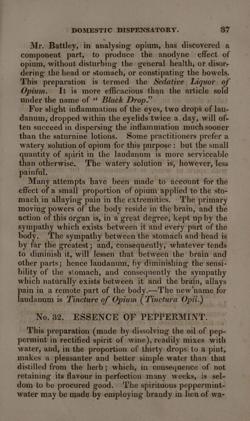 Mr. Battley, in analysing opium, has discovered a component part, to produce the anodyne effect of opium, without disturbing the general: health, or disor; dering the head or stomach, or constipating the bowels. This’ preparation is termed the Sedative Liquor. of Opium. It is more efficacious than the article sold under the name of “ Black Drop.” Tey For slight inflammation of the eyes, two drops of lau- danum, dropped within the eyelids twice a. day, will of- ten succeed in dispersing the inflammation much sooner than the saturnine lotions. Some practitioners prefer a watery solution of opium for this purpose: but the small uantity of spirit in the laudanum is more serviceable than otherwise. ‘The watery solution is, however, less painful. | i . Many attempts have been made to account for the effect of a small proportion of opium applied te the sto- mach in allaying pain in the extremities. - The primary moving powers of the body reside in the brain, and the action of this organ is, in a great degree, kept up by the sympathy which exists between it and every part of the body. ‘The sympathy between the stomach and head is by far the greatest ; and, consequently, whatever tends to diminish it, will lessen that between the brain and — other parts; hence Jaudanum, by diminishing the sensi- bility of the stomach, and consequently the sympathy which naturally exists between it and the brain, allays pain in a remote part of the body.—The new'name for laudanum is Tincture of Opium (Tinctura Opii.) No. 82, ESSENCE OF PEPPERMINT. This preparation (made by dissolving the oil of pep- permint in rectified spirit of wine), readily mixes. with water, and, in the proportion of thirty drops to a pint, makes a-pleasanter and better simple water than that distilled from the herb; which, in consequence of not retaining its flavour in perfection many weeks, is. sel- dom to be procured good. \'The spirituous peppermint- water may be made by employing brandy in heu of wa-