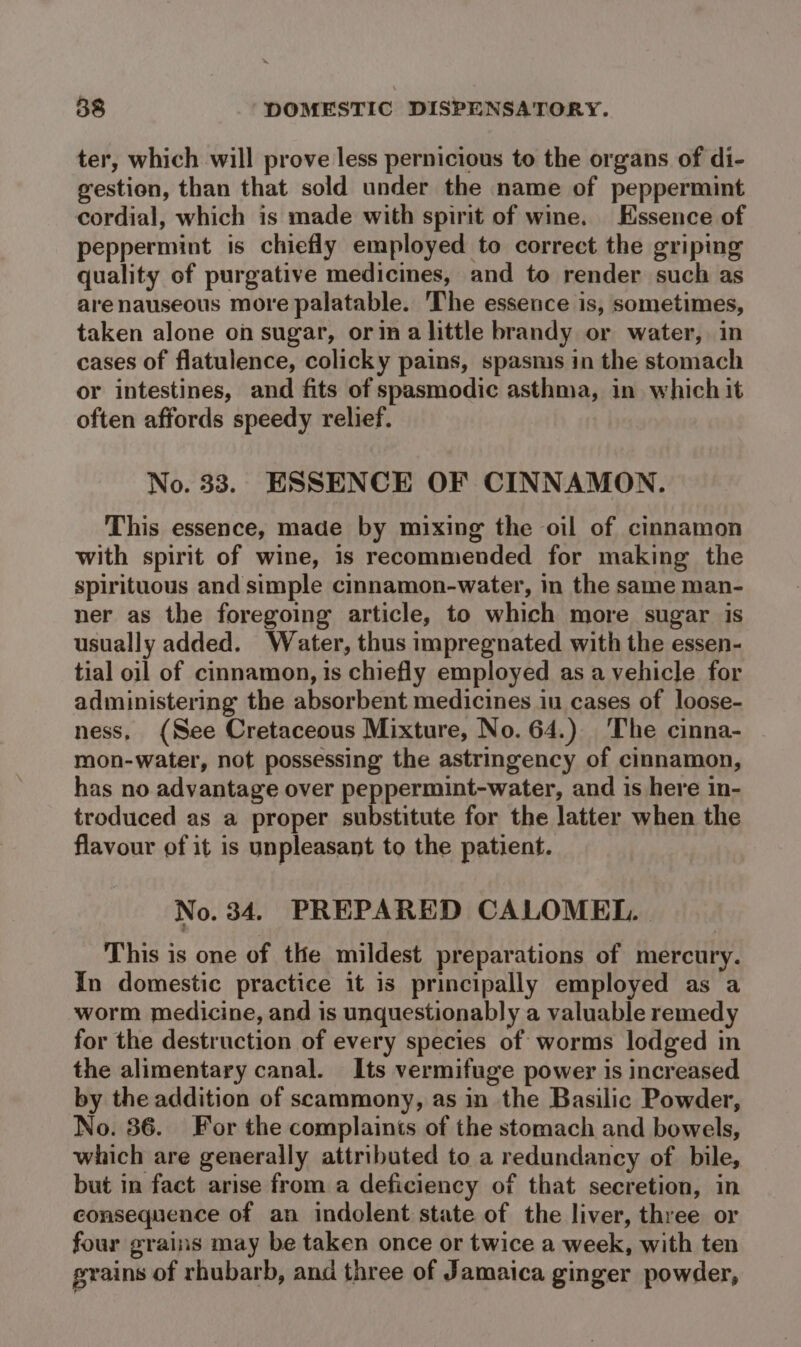 ter, which will prove less pernicious to the organs of di- gestion, than that sold under the name of peppermint cordial, which is made with spirit of wine. Essence of peppermint is chiefly employed to correct the griping quality of purgative medicines, and to render such as arenauseous more palatable. The essence is, sometimes, taken alone on sugar, orin a little brandy or water, in cases of flatulence, colicky pains, spasms in the stomach or intestines, and fits of spasmodic asthma, in which it often affords speedy relief. No. 33. ESSENCE OF CINNAMON. This essence, made by mixing the oil of cinnamon with spirit of wine, 1s recommended for making the spirituous and simple cimnamon-water, in the same man- ner as the foregoing article, to which more sugar is usually added. Water, thus impregnated with the essen- tial oil of cinnamon, is chiefly employed as a vehicle for administering the absorbent medicines iu cases of loose- ness, (See Cretaceous Mixture, No. 64.) The cinna- mon-water, not possessing the astringency of cinnamon, has no advantage over peppermint-water, and is here in- troduced as a proper substitute for the latter when the flavour of it is unpleasant to the patient. No. 34. PREPARED CALOMEL. This is one of the mildest preparations of mercury. In domestic practice it is principally employed as a worm medicine, and is unquestionably a valuable remedy for the destruction of every species of worms lodged in the alimentary canal. Its vermifuge power is increased by the addition of scammony, as in the Basilic Powder, No. 36. For the complaints of the stomach and bowels, which are generally attributed to a redundancy of bile, but in fact arise from a deficiency of that secretion, in consequence of an indolent state of the liver, three or four grains may be taken once or twice a week, with ten grains of rhubarb, and three of Jamaica ginger powder,