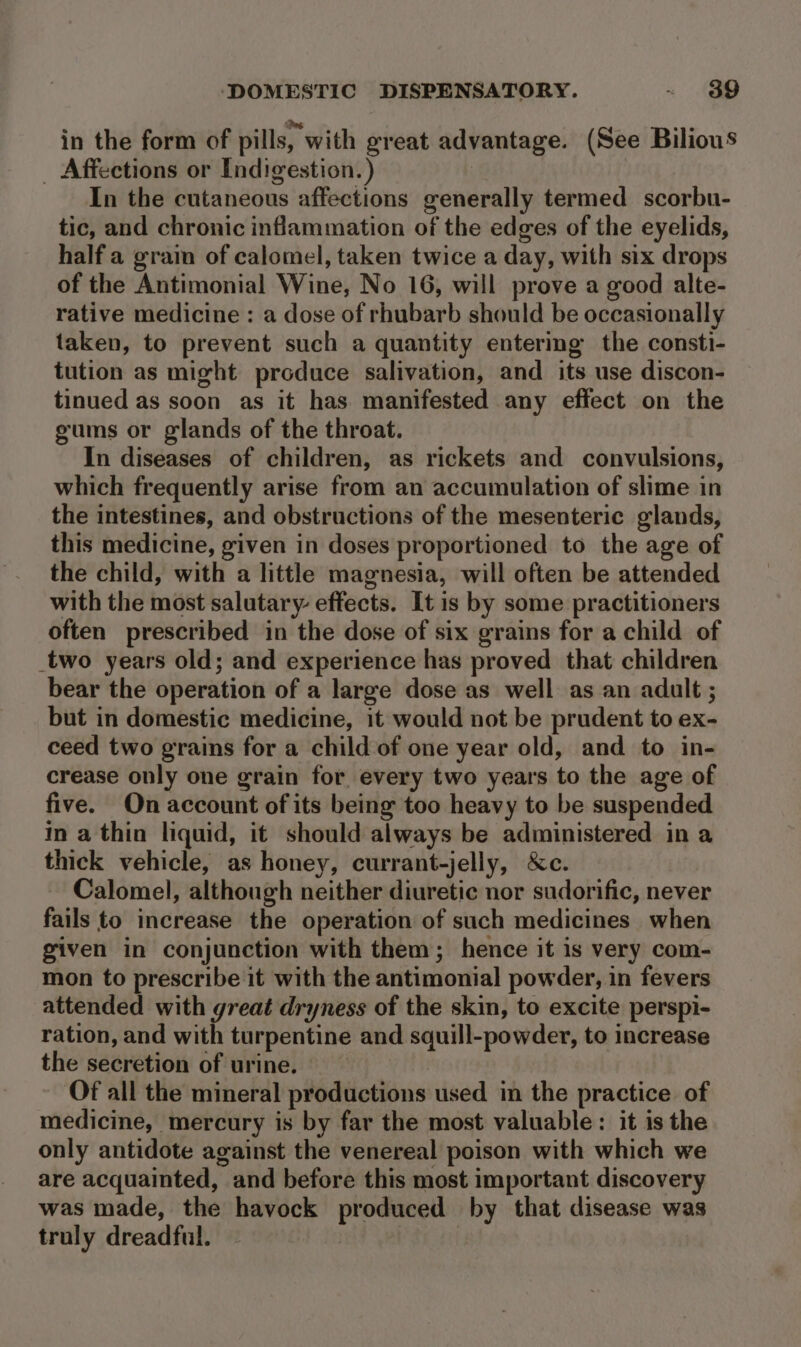 in the form of pills, with great advantage. (See Bilious _ Affections or Indigestion.) | 7 In the cutaneous affections generally termed scorbu- tic, and chronic inflammation of the edges of the eyelids, half a grain of calomel, taken twice a day, with six drops of the Antimonial Wine, No 16, will prove a good alte- rative medicine : a dose of rhubarb should be occasionally taken, to prevent such a quantity entering the consti- tution as might produce salivation, and its use discon- tinued as soon as it has manifested any effect on the gums or glands of the throat. In diseases of children, as rickets and convulsions, which frequently arise from an accumulation of slime in the intestines, and obstructions of the mesenteric glands, this medicine, given in doses proportioned to the age of the child, with a little magnesia, will often be attended with the most salutary effects. It is by some practitioners often prescribed in the dose of six grains for a child of _two years old; and experience has proved that children bear the operation of a large dose as well as an adult ; but in domestic medicine, it would not be prudent to ex- ceed two grains for a child of one year old, and to in- crease only one grain for every two years to the age of five. On account of its being too heavy to be suspended in a thin liquid, it should always be administered in thick vehicle, as honey, currant-jelly, &amp;c. Calomel, although neither diuretic nor sudorific, never fails to increase the operation of such medicines when given in conjunction with them; hence it is very com- mon to prescribe it with the antimonial powder, in fevers attended with great dryness of the skin, to excite perspi- ration, and with turpentine and squill-powder, to increase the secretion of urine. Of all the mineral productions used in the practice of medicine, mercury is by far the most valuable: it is the only antidote against the venereal poison with which we are acquainted, and before this most important discovery was made, the havock produced by that disease was truly dreadful.