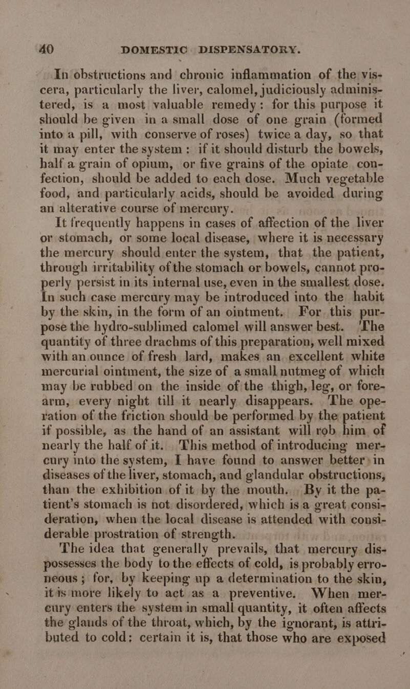 In obstructions and chronic inflammation of the vis- cera, particularly the liver, calomel, judiciously adminis- tered, is a most valuable remedy: for this purpose it should be given in a small dose of one grain (formed into a pill, with conserve of roses) twice a day, so that it may enter the system: if it should disturb the bowels, half a grain of opium, or five grains of the opiate con- fection, should be added to each dose. Much vegetable food, and particularly acids, should be avoided during an alterative course of mercury. It frequently happens in cases of affection of the liver or stomach, or some local disease, where it is necessary the mercury should enter the system, that the patient, through irritability of the stomach or bowels, cannot pro- perly persist in its internal use, even in the smallest dose. In such case mercury may be introduced into the habit by the skin, in the form of an ointment. For. this pur- pose the hydro-sublimed calomel will answer best. ‘Ihe quantity of three drachms of this preparation, well mixed with an.ounce of fresh lard, makes an. excellent white mercurial ointment, the size of a small nutmeg of which may be rubbed on the inside of the thigh, leg, or fore- arm, every night till it nearly disappears. ‘The ope- ration of the friction should be performed. by the patient if possible, as the hand of an assistant will rob him of nearly the half of it. This method of introducing mer- cury into the system, I have found to answer better» in diseases of the liver, stomach, and glandular obstructions, than the exhibition of it by the mouth. . By it the pa- tient’s stomach is not: disordered, which isa great consi- deration, when the local disease is attended with consi- derable prostration of strength. | The idea that generally prevails, that mercury dis- possesses the body to the effects of cold, is probably erro- neous ; for, by keeping up a determination to the skin, itis more likely to act as a preventive. When mer- cury enters the system in small quantity, it often affects the glauds of the throat, which, by the ignorant, is attri- buted to cold; certain it is, that those who are exposed