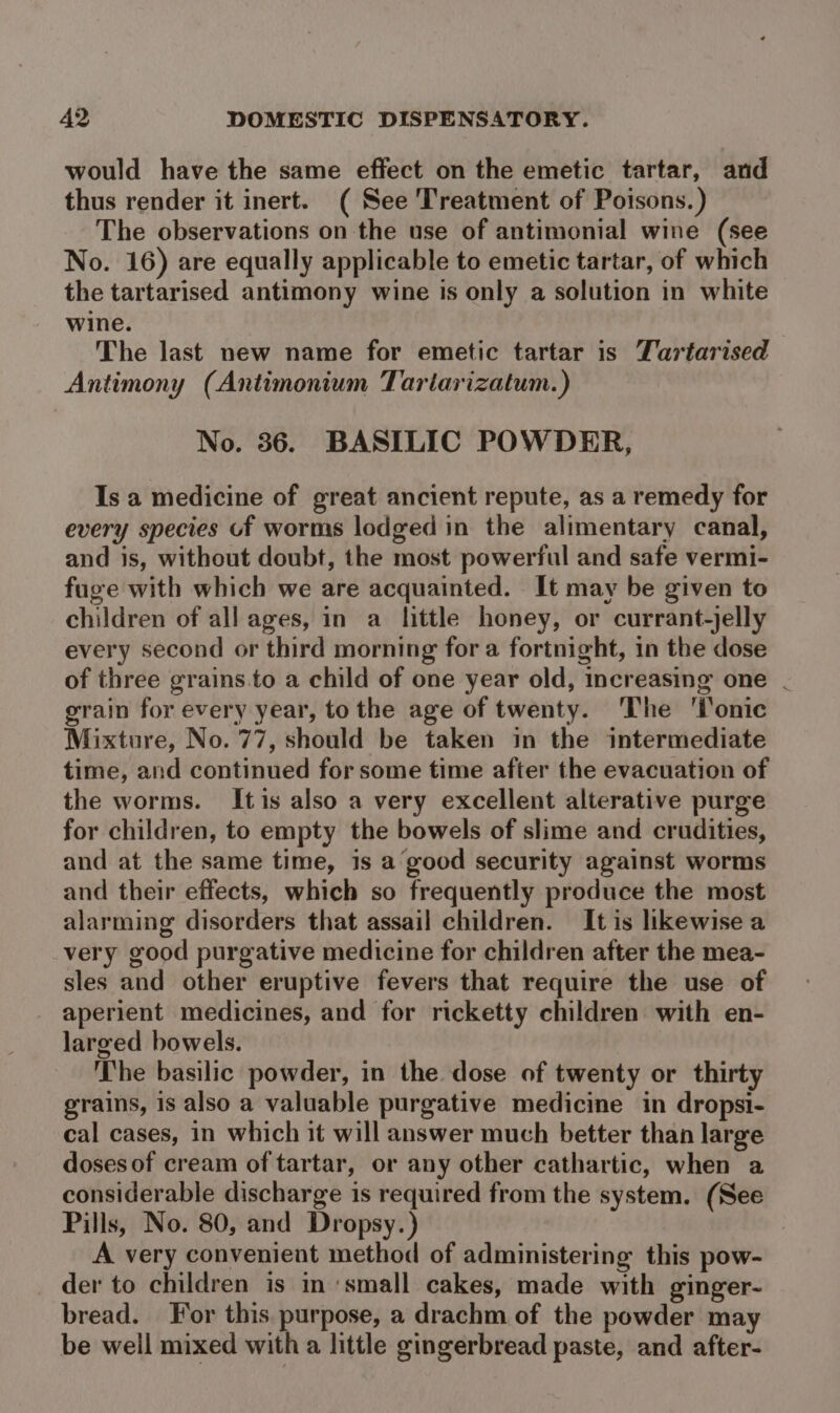 would have the same effect on the emetic tartar, and thus render it inert. ( See Treatment of Poisons.) The observations on the use of antimonial wine (see No. 16) are equally applicable to emetic tartar, of which the tartarised antimony wine is only a solution in white wine. The last new name for emetic tartar is Tartarised Antimony (Antimonium Tartarizatum.) No. 36. BASILIC POWDER, Is a medicine of great ancient repute, as a remedy for every species of worms lodged in the alimentary canal, and is, without doubt, the most powerful and safe vermi- fuge with which we are acquainted. It may be given to children of all ages, in a little honey, or currant-jelly every second or third morning for a fortnight, in the dose of three grains.to a child of one year old, increasing one . grain for every year, to the age of twenty. The ‘Tonic Mixture, No. 77, should be taken in the intermediate time, and continued for some time after the evacuation of the worms. Itis also a very excellent alterative purge for children, to empty the bowels of slime and crudities, and at the same time, is a good security against worms and their effects, which so frequently produce the most alarming disorders that assail children. It is likewise a very good purgative medicine for children after the mea- sles and other eruptive fevers that require the use of aperient medicines, and for ricketty children with en- larged bowels. The basilic powder, in the dose of twenty or thirty grains, is also a valuable purgative medicine in dropsi- cal cases, in which it will answer much better than large doses of cream of tartar, or any other cathartic, when a considerable discharge is required from the system. (See Pills, No. 80, and Dropsy.) A very convenient method of administering this pow- der to children is in ‘small cakes, made with ginger- bread. or this. purpose, a drachm of the powder may be well mixed with a little gingerbread paste, and after-