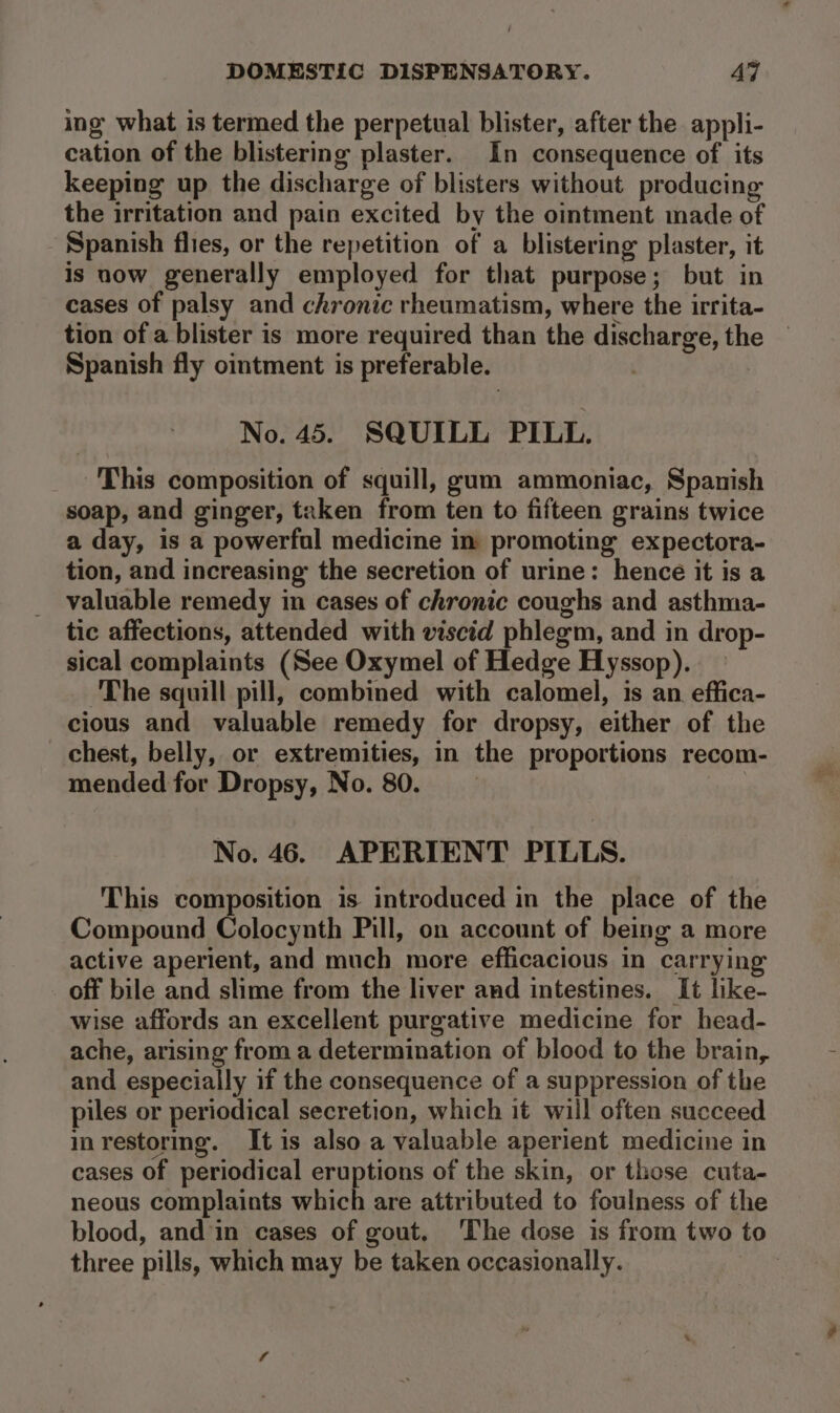 ing what is termed the perpetual blister, after the appli- cation of the blistering plaster. In consequence of its keeping up the discharge of blisters without producing the irritation and pain excited by the ointment made of Spanish flies, or the repetition of a blistering plaster, it is now generally employed for that purpose; but in cases of palsy and chronic rheumatism, where the irrita- tion of a blister is more required than the discharge, the Spanish fly ointment is preferable. ) No. 45. SQUILL PILL. This composition of squill, gum ammoniac, Spanish soap, and ginger, taken from ten to fifteen grains twice a day, is a powerful medicine in promoting expectora- tion, and increasing the secretion of urine: hence it is a valuable remedy in cases of chronic coughs and asthma- tic affections, attended with viscid phlegm, and in drop- sical complaints (See Oxymel of Hedge Hyssop). The squill pill, combined with calomel, is an effica- cious and valuable remedy for dropsy, either of the chest, belly, or extremities, in the proportions recom- mended for Dropsy, No. 80. No. 46. APERIENT PILLS. This composition is introduced in the place of the Compound Colocynth Pill, on account of being a more active aperient, and much more efficacious in carrying off bile and slime from the liver and intestines. It like- wise affords an excellent purgative medicine for head- ache, arising from a determination of blood to the brain, and especially if the consequence of a suppression of the piles or periodical secretion, which it will often succeed in restoring. It is also a valuable aperient medicine in cases of periodical eruptions of the skin, or those cuta- neous complaints which are attributed to foulness of the blood, and in cases of gout. ‘The dose is from two to three pills, which may be taken occasionally. |