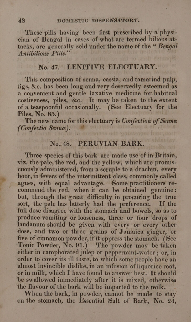 * sae These pills having been first prescribed by a physi- tacks, are generally sold under the name of the “ Bengal Antibilious Pills.” No. 47. LENITIVE ELECTUARY. This composition of senna, cassia, and tamarind pulp, figs, &amp;c. has been long and very déservedly esteemed as a convenient and gentle laxative medicine for habitual costiveness, piles, &amp;c. It may be taken to the extent of a teaspoonful occasionally. (See Electuary for the Piles, No. 85.) if The new name for this electuary is Confection of Senna (Confectio Senne). © No..48. PERUVIAN BARK, Three species of this bark are made use of in Britain, viz. the pale, the red, and the yellow, which are promis- cuously administered, from a scruple to a drachm, every hour, in fevers of the intermittent class, commonly called agues, with equal advantage. Some practitioners re- commend the red, when it can be obtained genuine: but, through the great difficulty in procuring the true sort, the pale has latterly had the preference. If the full dose disagree with the stomach and bowels, so as to produce vomiting or looseness, three or four drops of laudanum should be given with every or every other dose, and two or three grains of Jamaica ginger, or five of cinnamon powder, if it oppress the stomach. (See Tonic Powder, No. 91.) The powder may be taken either in camphorated julep or peppermint-water ; or, in order to cover its ill taste, to which some people have an almost invincible dislike, in an infusion of liquorice root, or in milk, which I have found to answer best. It should be swallowed immediately after it is mixed, otherwise the flavour of the bark will be imparted to the milk. When the bark, m powder, cannot be made to stay on the stomach, the Hssential Salt of Bark, No. 24,