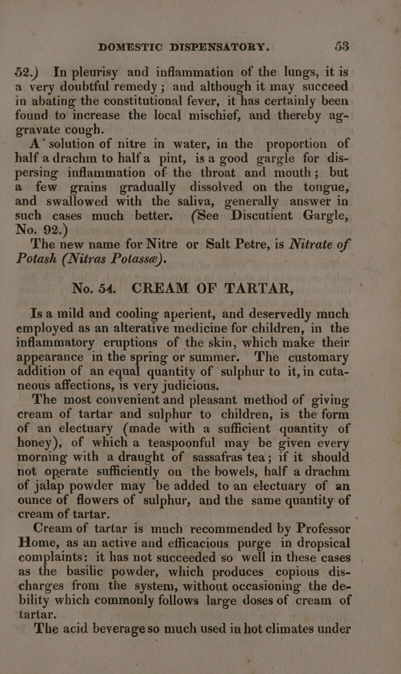 52.) In pleurisy and inflammation of the lungs, it is a very doubtful remedy ; and although it may succeed in abating the constitutional fever, it has certainly been found to increase the local mischief, and thereby ag- gravate cough. A’ solution of nitre in water, in the proportion of half a drachm to half'a pint, isa good gargle for dis- persing inflammation of the throat and mouth; but a few grains gradually dissolved on the tongue, and swallowed with the saliva, generally answer in such cases much better. (See Discutient Gargle, No. 92. | The ae name for Nitre or Salt Petre, is Nitrate of Potash (Nitras Potasse). No. 54. CREAM OF TARTAR, Is a mild and cooling aperient, and deservedly much employed as an alterative medicine for children, in the inflammatory eruptions of the skin, which make their appearance in the spring or summer. The customary addition of an equal quantity of sulphur to it, in cuta- neous affections, 1s very judicious. | The most convenient and pleasant method of giving cream of tartar and sulphur to children, is the form of an electuary (made with a sufficient quantity of honey), of which a teaspoonful may be given every morning with a draught of sassafras tea; if it should not operate sufficiently on the bowels, half a drachm of jalap powder may be added to an electuary of an ounce of flowers of sulphur, and the same quantity of cream of tartar. __ Cream of tartar is much recommended by Professor Home, as an active and efficacious purge in dropsical complaints: it has not succeeded so well in these cases as the basilic powder, which produces copious dis- charges from the system, without occasioning the de- bility which commonly follows large doses of cream of tartar. The acid beverageso much used in hot climates under