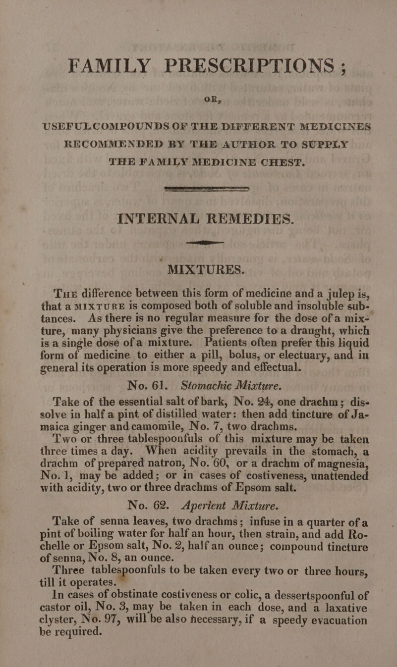 FAMILY PRESCRIPTIONS ; oR, USEFULCOMPOUNDS OF THE DIFFERENT MEDICINES RECOMMENDED BY THE AUTHOR TO SUPPLY THE FAMILY MEDICINE CHEST. INTERNAL REMEDIES. Eis — MIXTURES. Tue difference between this form of medicine and a julep is, that a MIXTURE is composed both of saluble and insoluble sub- tances. As there is no regular measure for the dose of a mix- ture, many physicians give the preference to a draught, which is a single dose ofa mixture. Patients often prefer this liquid form of medicine to either a pill, bolus, or electuary, and in general its operation is more speedy and effectual. No. 61. Stomachic Mixture. Take of the essential salt of bark, No. 24, one drachm; dis- solve in half a pint of distilled water: then add tincture of Ja- maica ginger andcamomile, No. 7, two drachms. 3 ‘Two or three tablespoonfuls of this mixture may be taken three times a day. When acidity prevails in the stomach, a drachm of prepared natron, No. 60, or a drachm of magnesia, No.1, may be added; or in cases of costiveness, unattended with acidity, two or three drachms of Epsom salt. No. 62. Aperient Mixture. Take of senna leaves, two drachms; infuse in a quarter of a pint of boiling water for half an hour, then strain, and add Ro- chelle or Epsom salt, No. 2, half an ounce; compound tincture of senna, No. 8, an ounce. Three tablespoonfuls to be taken every two or three hours, till it operates. In cases of obstinate costiveness or colic, a dessertspoonful of castor oil, No. 3, may be taken in each dose, and a laxative clyster, No. 97, will be also necessary, if a speedy evacuation be required.