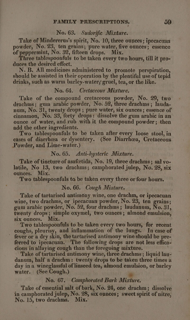 No. 63. Sudorific Mixture. Take of Mindererus’s spirit, No. 10, three ounces; ipecacuan powder, No. 23, ten grains; pure water, five ounces; essence of peppermint, No. 32, fifteen drops. Mix. Three tablespoonfuls to be taken every two hours, till it pro- duces the desired effect. N. B. All medicines administered to promote perspiration, should be assisted in their operation by the plentiful use of tepid drinks, such as warm barley-water, gruel, tea, or the like. No. 64. Cretaceous Mixture. Take of the compound cretaceous powder, No. 29, two drachms; gum arabic powder, No. 52, three drachms ; lauda- num, No. 31, twenty drops ; pure water, six ounces; essence of cinnamon, No. 33, forty drops: dissolve the gum arabic in an ounce of water, and rub with it the compound powder; then add the other ingredients. Two tablespoonfuls to be taken after every loose stool, in cases of diarrhea or dysentery. (See Diarrhoea, Cretaceous Powder, and Lime-water.) No. 65. Anti-hysteric Mixture. Take of tincture of asafcetida, No. 19, three drachms; sal vo- latile, No 13, two drachms; camphorated julep, No. 28, six ounces. Mix. Two tablespoonfuls to be taken every three or four hours. No. 66. Cough Mixture. | Take of tartarised antimony wine, one drachm, or ipecacuan wine, two drachms, or ipecacuan powder, No. 23, ten grains; gum arabic powder, No. 52, four drachms; laudanum, No. 31, twenty drops; simple oxymel, two ounces; almond emulsion, six ounces. Mix. Two tablespoonfuls to be taken every two hours, for recent coughs, pleurisy, and inflammation of the lungs. In case of ’ fever or a dry skin, the tartarised antimony wine should be pre- ferred to ipecacuan. The following drops are not less effica- cious in allaying cough than the foregoing mixture. Take of tartarised antimony wine, three drachms; liquid lau- danum, half a drachm: twenty drops to be taken three times a day ina wineglassful of linseed tea, almond emulsion, or barley water. (See Cough.) “ No. 67. Camphorated Bark Mixture. Take of essential salt of bark, No. 24, one drachm; dissolve in camphorated julep, No. 28, six ounces; sweet spirit of nitre, No. 15, two drachms. Mix.