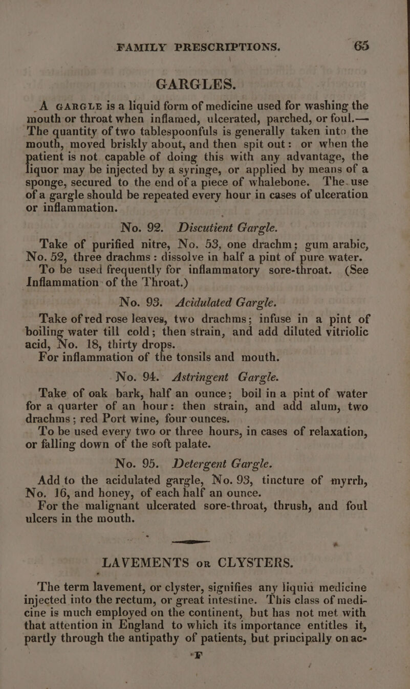 GARGLES. _A GARGLE is a liquid form of medicine used for washing the mouth or throat when inflamed, ulcerated, parched, or foul.— The quantity of two tablespoonfuls is generally taken into the mouth, moved briskly about, and then spit out: or when the parent is not. capable of doing this with any advantage, the iquor may be injected by a syringe, or applied by means of a sponge, secured to the end of a piece of whalebone. The.use of a gargle should be repeated every hour in cases of ulceration or inflammation. No. 92. Discutient Gargle. Take of purified nitre, No. 53, one drachm; gum arabic, No. 52, three drachms : dissolve in half a pint of pure water. To be used frequently for inflammatory sore-throat. (See Inflammation: of the Throat.) No. 93. &lt;Acidulated Gargle. Take of red rose leaves, two drachms; infuse in a pint of boiling water till cold; then strain, and add diluted vitriolic acid, No. 18, thirty drops. | For inflammation of the tonsils and mouth. No. 94.° Astringent Gargle. Take of oak bark, half an ounce; boil ina pint of water for a quarter of an hour: then strain, and add alum, two drachms ; red Port wine, four ounces. To be used every two or three hours, in cases of relaxation, or falling down of the soft palate. No. 95. Detergent Gargle. Add to the acidulated gargle, No. 93, tincture of myrrh, No. 16, and honey, of each half an ounce. For the malignant ulcerated sore-throat, thrush, and foul ulcers in the mouth. LAVEMENTS or CLYSTERS. The term lavement, or clyster, signifies any liquia medicine injected into the rectum, or great intestine. This class of medi- cine is much employed on the continent, but has not met with that attention in England to which its importance entitles it, partly through the antipathy of patients, but principally on ac- Er