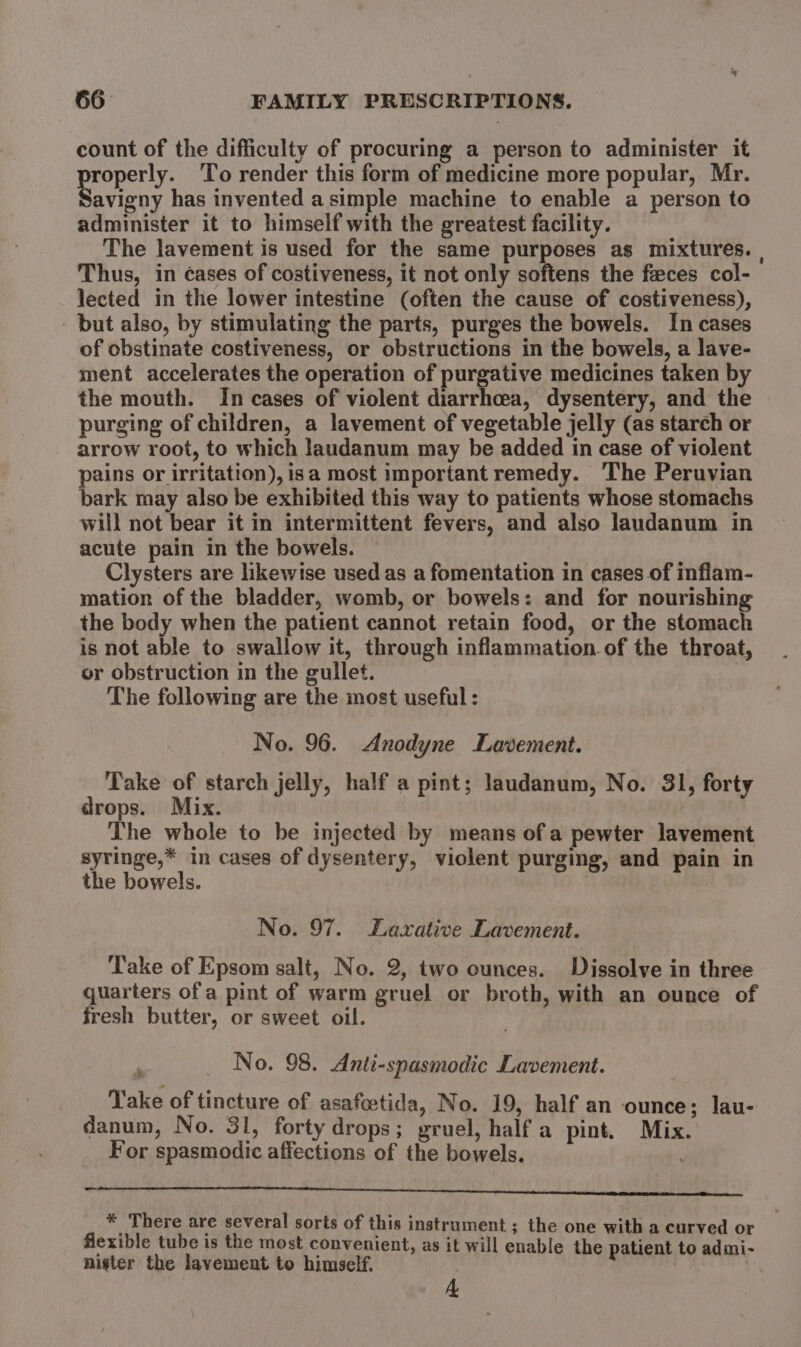 count of the difficulty of procuring a person to administer it properly. ‘To render this form of medicine more popular, Mr. Savigny has invented a simple machine to enable a person to administer it to himself with the greatest facility. The lavement is used for the same purposes as mixtures. | Thus, in cases of costiveness, it not only softens the feces col- lected in the lower intestine (often the cause of costiveness), - but also, by stimulating the parts, purges the bowels. In cases of obstinate costiveness, or obstructions in the bowels, a lave- ment accelerates the operation of purgative medicines taken by the mouth. In cases of violent diarrhoea, dysentery, and the purging of children, a lavement of vegetable jelly (as starch or arrow root, to which laudanum may be added in case of violent pains or irritation), isa most important remedy. The Peruvian bark may also be exhibited this way to patients whose stomachs will not bear it in intermittent fevers, and also laudanum in acute pain in the bowels. Clysters are likewise used as a fomentation in cases of inflam- mation of the bladder, womb, or bowels: and for nourishing the body when the patient cannot retain food, or the stomach is not able to swallow it, through inflammation of the throat, or obstruction in the gullet. | The following are the most useful: No. 96. Anodyne Lavement. Take of starch jelly, half a pint; laudanum, No. 31, forty drops. Mix. | The whole to be injected by means ofa pewter lavement syringe,* in cases of dysentery, violent purging, and pain in the bowels. No. 97. Laxative Lavement. ‘Take of Epsom salt, No. 2, two ounces. Dissolve in three quarters of a pint of warm gruel or broth, with an ounce of fresh butter, or sweet oil. 7 _ No. 98. Anti-spasmodic Lavement. Take of tincture of asafeetida, No. 19, half an ounce; lau- danum, No. 31, forty drops; gruel, half a pint. Mix. For spasmodic affections of the bowels. . eC AS Stan statis ecnsesateti nett aineiienenenesinenasmenatlinacensioess +f There are several sorts of this instrument ; the one with a curved or Alexible tube is the most convenient, as it will enable the patient to admi- nigter the lavement to himself. | . A