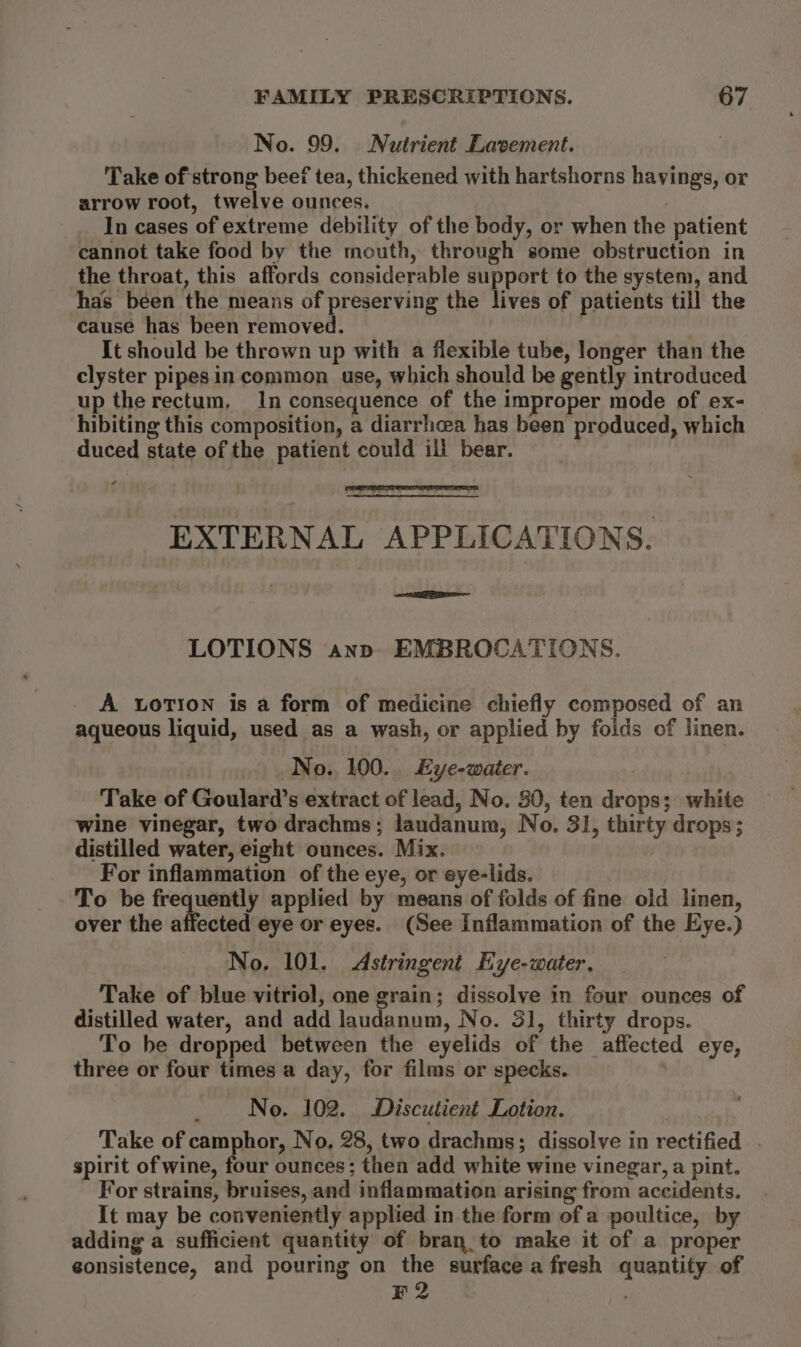 No. 99. Nutrient Lavement. Take of strong beef tea, thickened with hartshorns havings, or arrow root, twelve ounces. ) In cases of extreme debility of the body, or when the patient cannot take food by the mouth, through some obstruction in the throat, this affords considerable support to the system, and has been the means of preserving the lives of patients till the cause has been removed. | It should be thrown up with a flexible tube, longer than the clyster pipes in common use, which should be gently introduced up the rectum, In consequence of the improper mode of ex- hibiting this composition, a diarrhcea has been produced, which duced state of the patient could ill bear. EXTERNAL APPLICATIONS. Sie | eeeeeel LOTIONS ann. EMBROCATIONS. A LOTION is a form of medicine chiefly composed of an aqueous liquid, used as a wash, or applied by foids of linen. No. 100... Eye-waiter. Take of Goulard’s extract of lead, No. 80, ten drops; white wine vinegar, two drachms; laudanum, No. 31, thirty drops; distilled water, eight ounces. Mix. For inflammation of the eye, or eye-lids. | To be frequently applied by means of folds of fine old linen, over the affected eye or eyes. (See Inflammation of the Eye.) No, 101. Astringent Eye-water. Take of blue vitriol, one grain; dissolve in four ounces of distilled water, and add laudanum, No. 31, thirty drops. To be dropped between the eyelids of the affected eye, three or four times a day, for films or specks. No. 102. Discutient Lotion. Take of camphor, No, 28, two drachms; dissolve in rectified . spirit of wine, four ounces; then add white wine vinegar, a pint. - For strains, bruises, and inflammation arising from accidents. It may be conveniently applied in the form of a poultice, by adding a sufficient quantity of bran.to make it of a proper gonsistence, and pouring on the surface a fresh quantity of 2 .